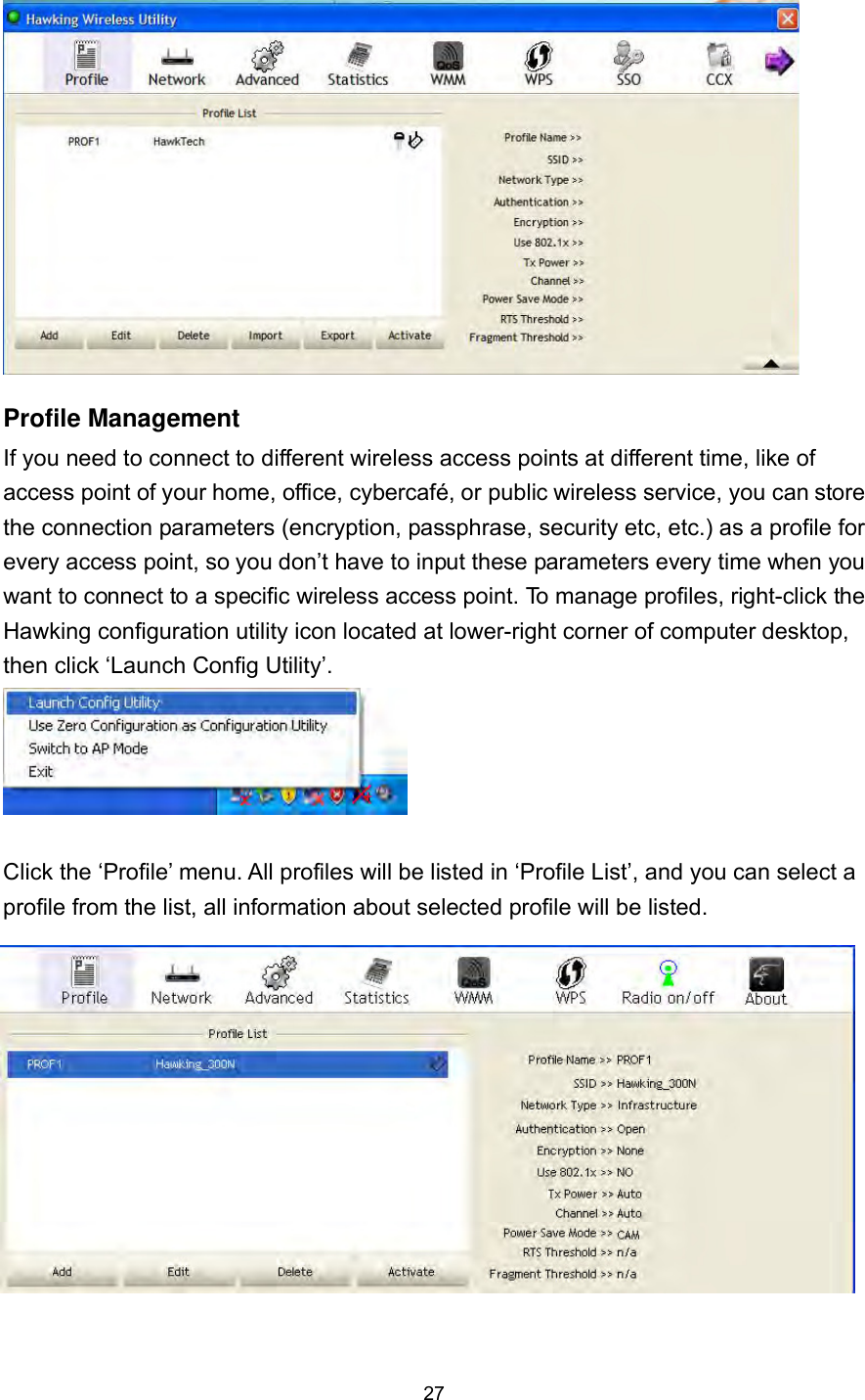  27  Profile Management If you need to connect to different wireless access points at different time, like of access point of your home, office, cybercafé, or public wireless service, you can store the connection parameters (encryption, passphrase, security etc, etc.) as a profile for every access point, so you don’t have to input these parameters every time when you want to connect to a specific wireless access point. To manage profiles, right-click the Hawking configuration utility icon located at lower-right corner of computer desktop, then click ‘Launch Config Utility’.   Click the ‘Profile’ menu. All profiles will be listed in ‘Profile List’, and you can select a profile from the list, all information about selected profile will be listed.              
