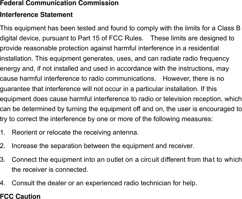 Federal Communication Commission Interference Statement This equipment has been tested and found to comply with the limits for a Class B digital device, pursuant to Part 15 of FCC Rules.    These limits are designed to provide reasonable protection against harmful interference in a residential installation. This equipment generates, uses, and can radiate radio frequency energy and, if not installed and used in accordance with the instructions, may cause harmful interference to radio communications.    However, there is no guarantee that interference will not occur in a particular installation. If this equipment does cause harmful interference to radio or television reception, which can be determined by turning the equipment off and on, the user is encouraged to try to correct the interference by one or more of the following measures:     1.  Reorient or relocate the receiving antenna. 2.  Increase the separation between the equipment and receiver. 3.  Connect the equipment into an outlet on a circuit different from tha t to which the receiver is connected. 4.  Consult the dealer or an experienced radio technician for help. FCC Caution 