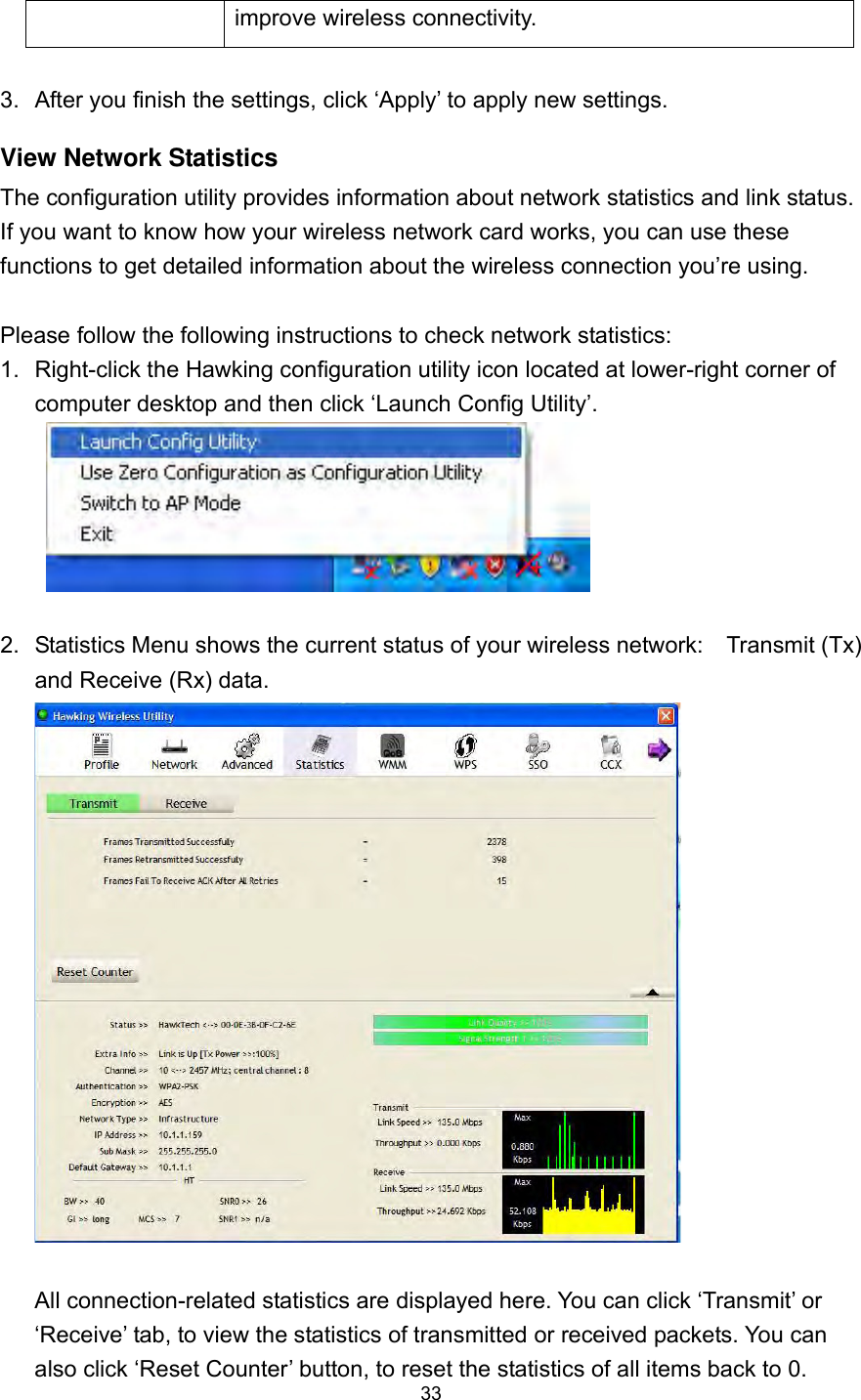  33 improve wireless connectivity.  3.  After you finish the settings, click ‘Apply’ to apply new settings. View Network Statistics The configuration utility provides information about network statistics and link status. If you want to know how your wireless network card works, you can use these functions to get detailed information about the wireless connection you’re using.  Please follow the following instructions to check network statistics: 1.  Right-click the Hawking configuration utility icon located at lower-right corner of computer desktop and then click ‘Launch Config Utility’.   2.  Statistics Menu shows the current status of your wireless network:    Transmit (Tx) and Receive (Rx) data.     All connection-related statistics are displayed here. You can click ‘Transmit’ or ‘Receive’ tab, to view the statistics of transmitted or received packets. You can also click ‘Reset Counter’ button, to reset the statistics of all items back to 0. 