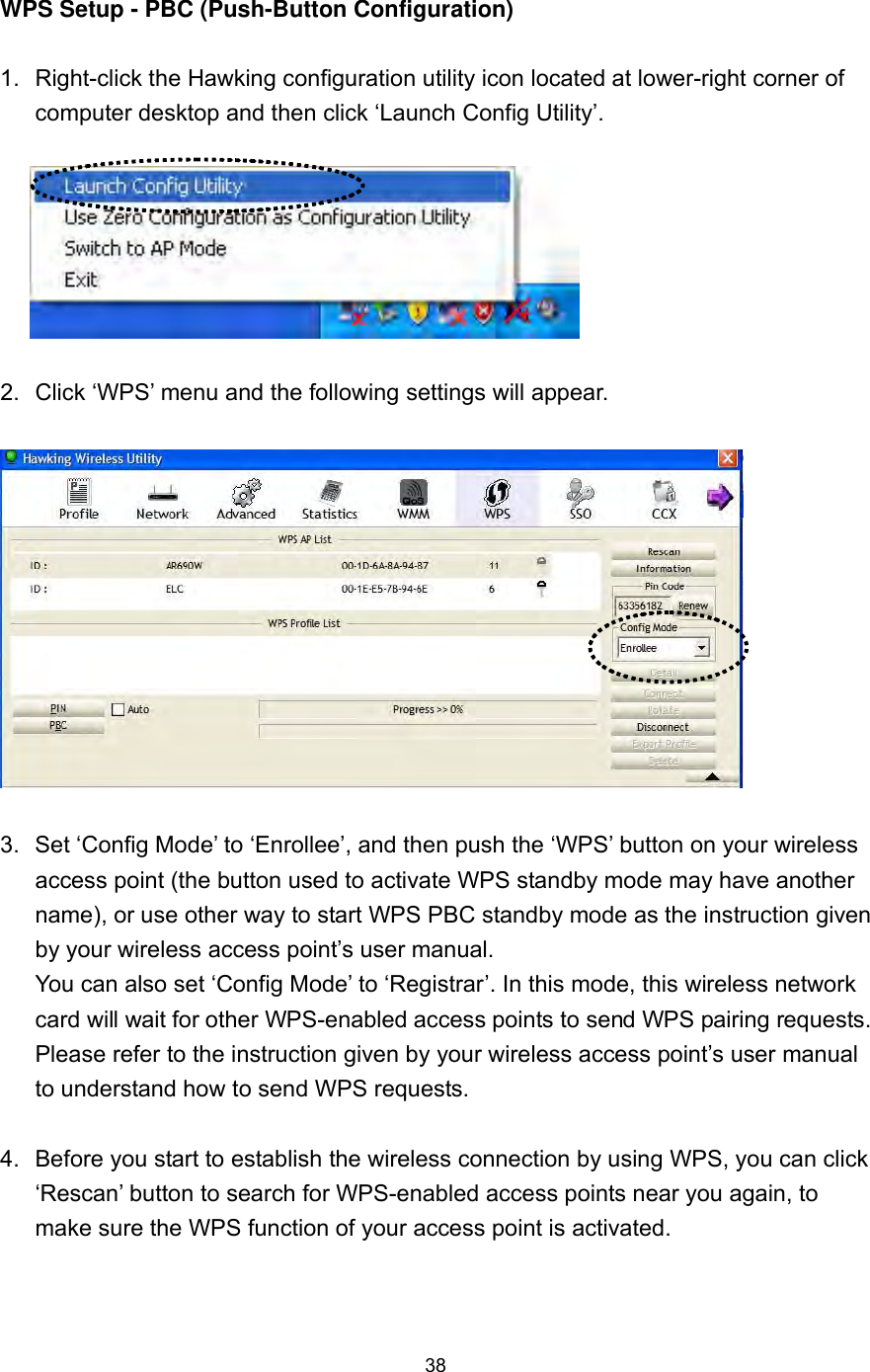  38  WPS Setup - PBC (Push-Button Configuration)  1.  Right-click the Hawking configuration utility icon located at lower-right corner of computer desktop and then click ‘Launch Config Utility’.    2.  Click ‘WPS’ menu and the following settings will appear.    3.  Set ‘Config Mode’ to ‘Enrollee’, and then push the ‘WPS’ button on your wireless access point (the button used to activate WPS standby mode may have another name), or use other way to start WPS PBC standby mode as the instruction given by your wireless access point’s user manual. You can also set ‘Config Mode’ to ‘Registrar’. In this mode, this wireless network card will wait for other WPS-enabled access points to send WPS pairing requests. Please refer to the instruction given by your wireless access point’s user manual to understand how to send WPS requests.  4.  Before you start to establish the wireless connection by using WPS, you can click ‘Rescan’ button to search for WPS-enabled access points near you again, to make sure the WPS function of your access point is activated.  