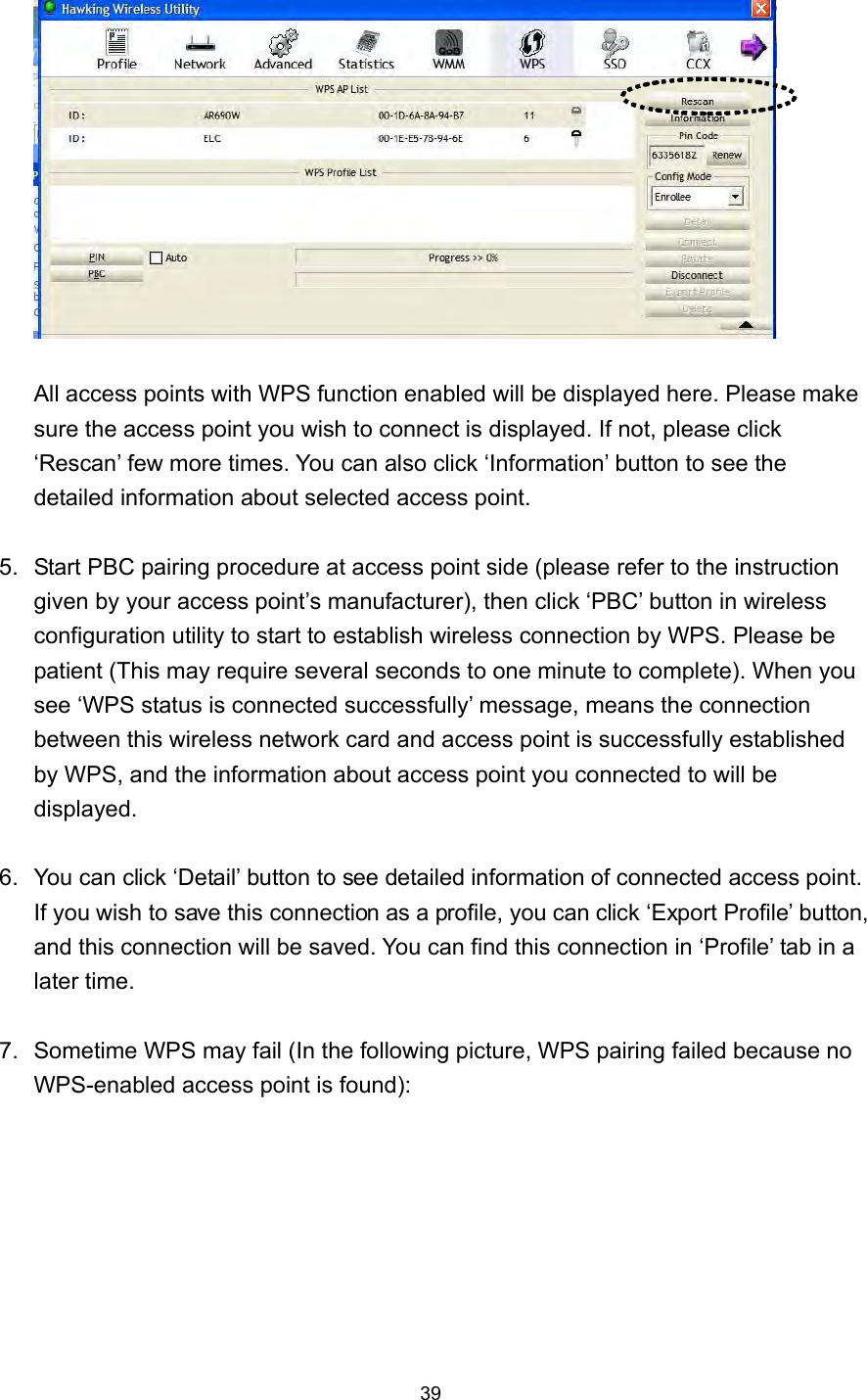  39   All access points with WPS function enabled will be displayed here. Please make sure the access point you wish to connect is displayed. If not, please click ‘Rescan’ few more times. You can also click ‘Information’ button to see the detailed information about selected access point.  5.  Start PBC pairing procedure at access point side (please refer to the instruction given by your access point’s manufacturer), then click ‘PBC’ button in wireless configuration utility to start to establish wireless connection by WPS. Please be patient (This may require several seconds to one minute to complete). When you see ‘WPS status is connected successfully’ message, means the connection between this wireless network card and access point is successfully established by WPS, and the information about access point you connected to will be displayed.  6.  You can click ‘Detail’ button to see detailed information of connected access point. If you wish to save this connection as a profile, you can click ‘Export Profile’ button, and this connection will be saved. You can find this connection in ‘Profile’ tab in a later time.  7.  Sometime WPS may fail (In the following picture, WPS pairing failed because no WPS-enabled access point is found):  