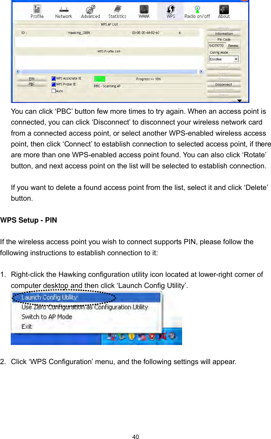  40  You can click ‘PBC’ button few more times to try again. When an access point is connected, you can click ‘Disconnect’ to disconnect your wireless network card from a connected access point, or select another WPS-enabled wireless access point, then click ‘Connect’ to establish connection to selected access point, if there are more than one WPS-enabled access point found. You can also click ‘Rotate’ button, and next access point on the list will be selected to establish connection.  If you want to delete a found access point from the list, select it and click ‘Delete’ button.   WPS Setup - PIN  If the wireless access point you wish to connect supports PIN, please follow the following instructions to establish connection to it:  1.  Right-click the Hawking configuration utility icon located at lower-right corner of computer desktop and then click ‘Launch Config Utility’.   2.  Click ‘WPS Configuration’ menu, and the following settings will appear.  