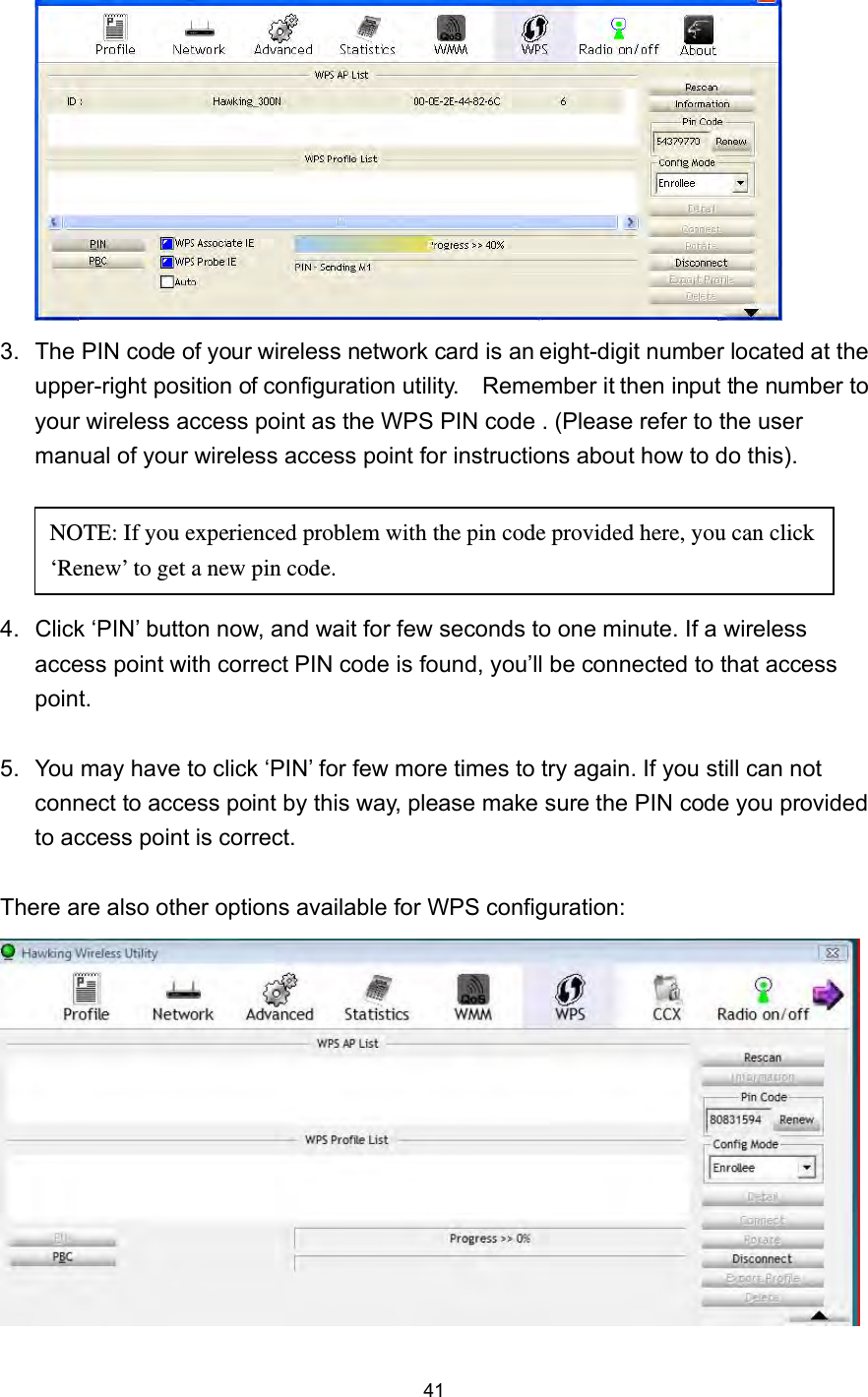  41  3.  The PIN code of your wireless network card is an eight-digit number located at the upper-right position of configuration utility.    Remember it then input the number to your wireless access point as the WPS PIN code . (Please refer to the user manual of your wireless access point for instructions about how to do this).     4.  Click ‘PIN’ button now, and wait for few seconds to one minute. If a wireless access point with correct PIN code is found, you’ll be connected to that access point.   5.  You may have to click ‘PIN’ for few more times to try again. If you still can not connect to access point by this way, please make sure the PIN code you provided to access point is correct.  There are also other options available for WPS configuration:   NOTE: If you experienced problem with the pin code provided here, you can click ‘Renew’ to get a new pin code. 