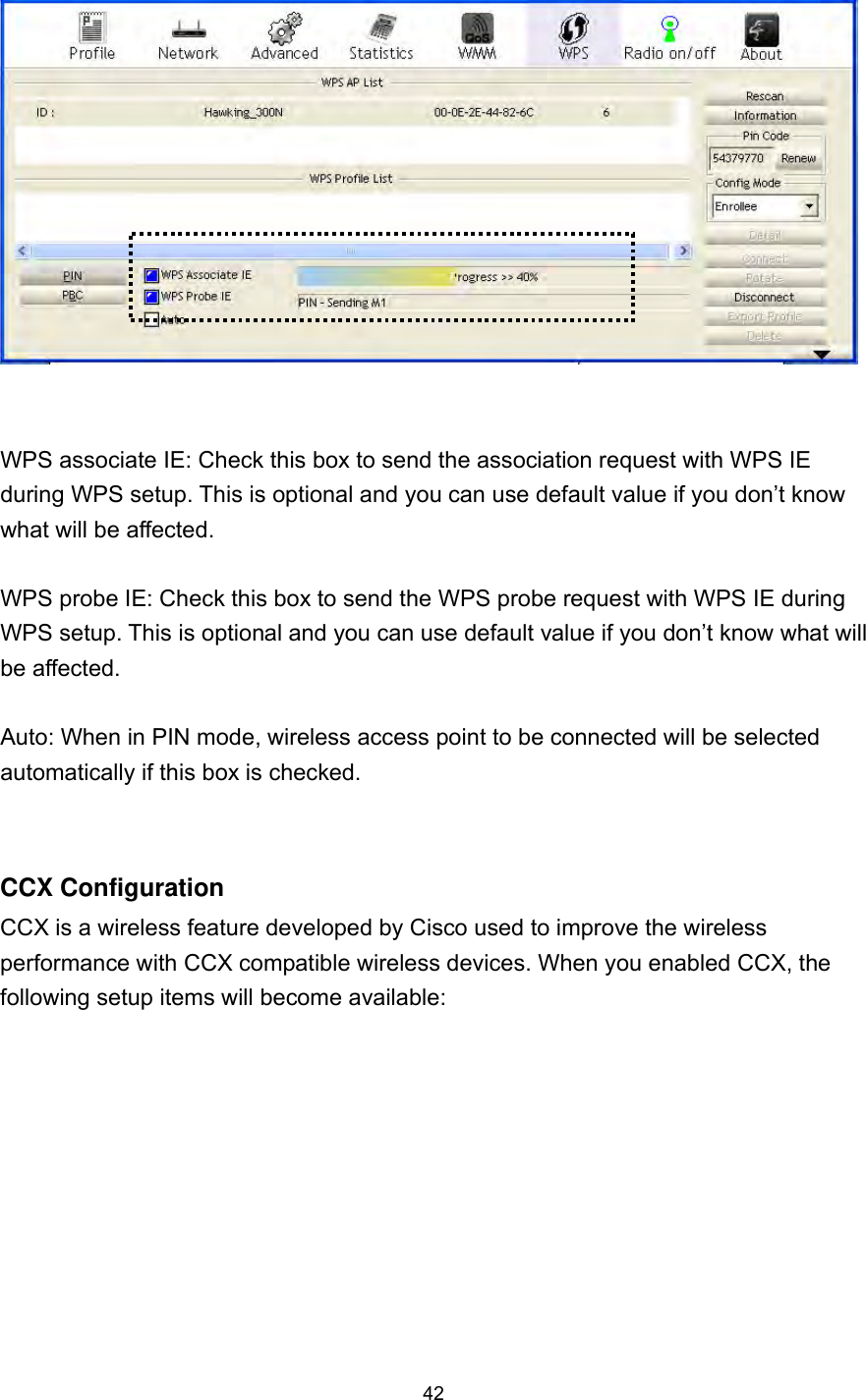  42    WPS associate IE: Check this box to send the association request with WPS IE during WPS setup. This is optional and you can use default value if you don’t know what will be affected.  WPS probe IE: Check this box to send the WPS probe request with WPS IE during WPS setup. This is optional and you can use default value if you don’t know what will be affected.  Auto: When in PIN mode, wireless access point to be connected will be selected automatically if this box is checked.  CCX Configuration   CCX is a wireless feature developed by Cisco used to improve the wireless performance with CCX compatible wireless devices. When you enabled CCX, the following setup items will become available:  