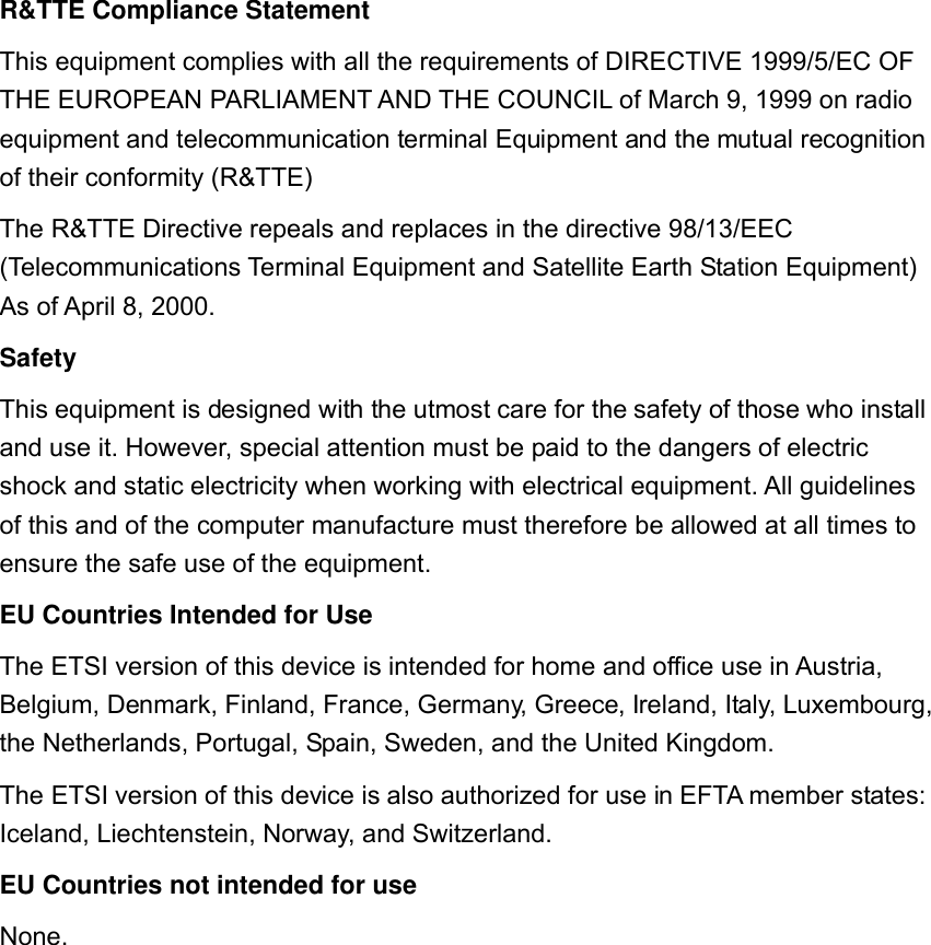   R&amp;TTE Compliance Statement This equipment complies with all the requirements of DIRECTIVE 1999/5/EC OF THE EUROPEAN PARLIAMENT AND THE COUNCIL of March 9, 1999 on radio equipment and telecommunication terminal Equipment and the mutual recognition of their conformity (R&amp;TTE) The R&amp;TTE Directive repeals and replaces in the directive 98/13/EEC (Telecommunications Terminal Equipment and Satellite Earth Station Equipment) As of April 8, 2000. Safety This equipment is designed with the utmost care for the safety of those who install and use it. However, special attention must be paid to the dangers of electric shock and static electricity when working with electrical equipment. All guidelines of this and of the computer manufacture must therefore be allowed at all times to ensure the safe use of the equipment. EU Countries Intended for Use   The ETSI version of this device is intended for home and office use in Austria, Belgium, Denmark, Finland, France, Germany, Greece, Ireland, Italy, Luxembourg, the Netherlands, Portugal, Spain, Sweden, and the United Kingdom. The ETSI version of this device is also authorized for use in EFTA member states: Iceland, Liechtenstein, Norway, and Switzerland. EU Countries not intended for use   None.   