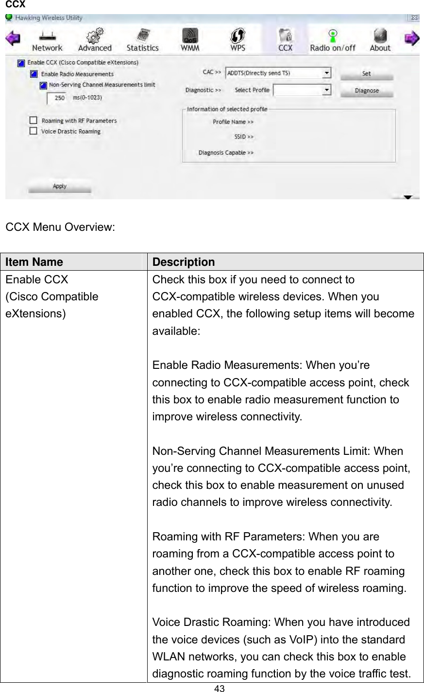  43 CCX    CCX Menu Overview:  Item Name  Description Enable CCX (Cisco Compatible eXtensions) Check this box if you need to connect to CCX-compatible wireless devices. When you enabled CCX, the following setup items will become available:  Enable Radio Measurements: When you’re connecting to CCX-compatible access point, check this box to enable radio measurement function to improve wireless connectivity.  Non-Serving Channel Measurements Limit: When you’re connecting to CCX-compatible access point, check this box to enable measurement on unused radio channels to improve wireless connectivity.  Roaming with RF Parameters: When you are roaming from a CCX-compatible access point to another one, check this box to enable RF roaming function to improve the speed of wireless roaming.  Voice Drastic Roaming: When you have introduced the voice devices (such as VoIP) into the standard WLAN networks, you can check this box to enable diagnostic roaming function by the voice traffic test.   