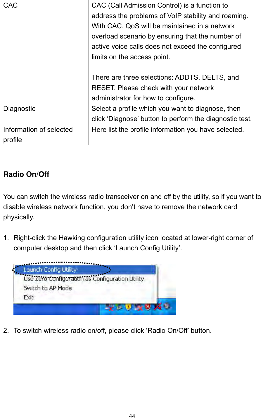  44 CAC  CAC (Call Admission Control) is a function to address the problems of VoIP stability and roaming. With CAC, QoS will be maintained in a network overload scenario by ensuring that the number of active voice calls does not exceed the configured limits on the access point.  There are three selections: ADDTS, DELTS, and RESET. Please check with your network administrator for how to configure. Diagnostic  Select a profile which you want to diagnose, then click ‘Diagnose’ button to perform the diagnostic test.Information of selected profile Here list the profile information you have selected.  Radio On/Off  You can switch the wireless radio transceiver on and off by the utility, so if you want to disable wireless network function, you don’t have to remove the network card physically.  1.  Right-click the Hawking configuration utility icon located at lower-right corner of computer desktop and then click ‘Launch Config Utility’.    2.  To switch wireless radio on/off, please click ‘Radio On/Off’ button. 