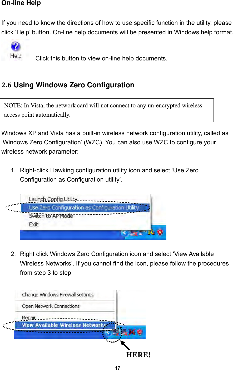  47 On-line Help  If you need to know the directions of how to use specific function in the utility, please click ‘Help’ button. On-line help documents will be presented in Windows help format.     Click this button to view on-line help documents.  2.6 Using Windows Zero Configuration     Windows XP and Vista has a built-in wireless network configuration utility, called as ‘Windows Zero Configuration’ (WZC). You can also use WZC to configure your wireless network parameter:  1.  Right-click Hawking configuration utility icon and select ‘Use Zero Configuration as Configuration utility’.    2.  Right click Windows Zero Configuration icon and select ‘View Available Wireless Networks’. If you cannot find the icon, please follow the procedures from step 3 to step       HERE! NOTE: In Vista, the network card will not connect to any un-encrypted wireless access point automatically. 
