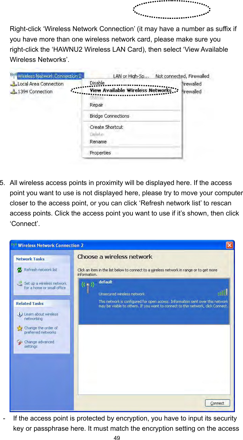  49 Right-click ‘Wireless Network Connection’ (it may have a number as suffix if you have more than one wireless network card, please make sure you right-click the ‘HAWNU2 Wireless LAN Card), then select ‘View Available Wireless Networks’.   5.  All wireless access points in proximity will be displayed here. If the access point you want to use is not displayed here, please try to move your computer closer to the access point, or you can click ‘Refresh network list’ to rescan access points. Click the access point you want to use if it’s shown, then click ‘Connect’.   -  If the access point is protected by encryption, you have to input its security key or passphrase here. It must match the encryption setting on the access 