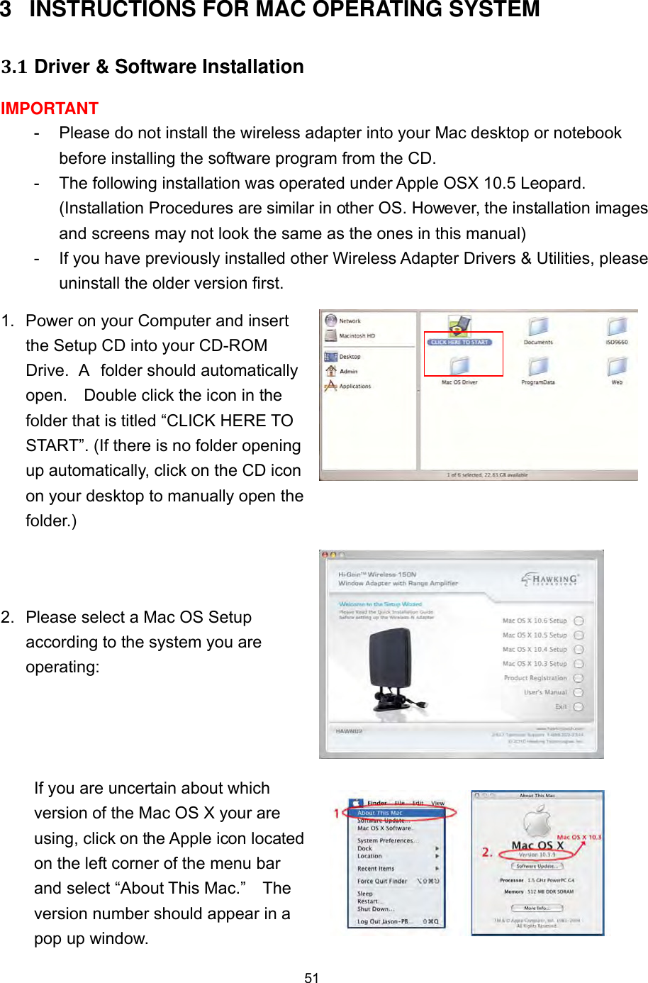  51 3 INSTRUCTIONS FOR MAC OPERATING SYSTEM   3.1 Driver &amp; Software Installation IMPORTANT -  Please do not install the wireless adapter into your Mac desktop or notebook before installing the software program from the CD. -  The following installation was operated under Apple OSX 10.5 Leopard. (Installation Procedures are similar in other OS. However, the installation images and screens may not look the same as the ones in this manual) -  If you have previously installed other Wireless Adapter Drivers &amp; Utilities, please uninstall the older version first.   1.  Power on your Computer and insert the Setup CD into your CD-ROM Drive.  A  folder should automatically open.    Double click the icon in the folder that is titled “CLICK HERE TO START”. (If there is no folder opening up automatically, click on the CD icon on your desktop to manually open the folder.)  2.  Please select a Mac OS Setup according to the system you are operating:   If you are uncertain about which version of the Mac OS X your are using, click on the Apple icon located on the left corner of the menu bar and select “About This Mac.”    The version number should appear in a pop up window.   