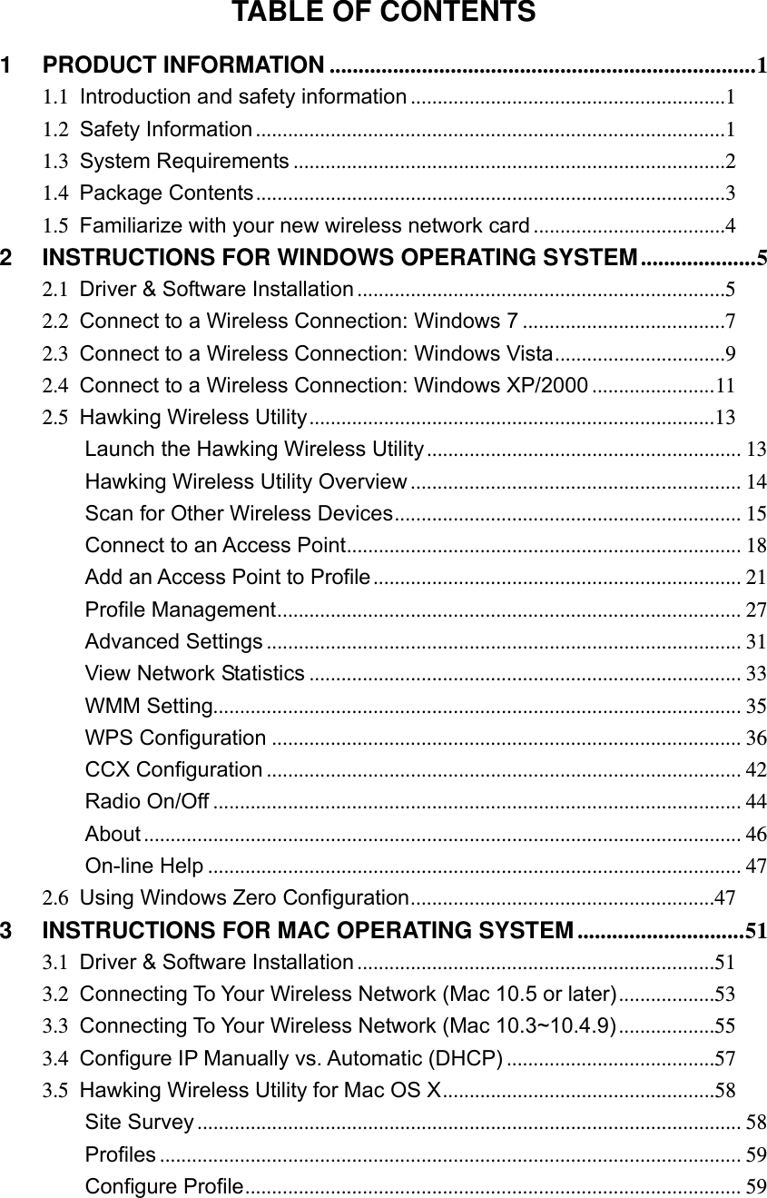 TABLE OF CONTENTS 1PRODUCT INFORMATION .......................................................................... 11.1Introduction  and  safety  information ...........................................................11.2Safety Information ........................................................................................11.3System  Requirements .................................................................................21.4Package Contents ........................................................................................31.5Familiarize  with  your  new  wireless  network  card ....................................42INSTRUCTIONS FOR WINDOWS OPERATING SYSTEM .................... 52.1Driver  &amp;  Software  Installation .....................................................................52.2Connect to  a Wireless  Connection: Windows  7 ......................................72.3Connect to a Wireless Connection: Windows Vista ................................92.4Connect  to  a  Wireless  Connection:  Windows  XP/2000 ....................... 112.5Hawking Wireless Utility ............................................................................13Launch  the  Hawking  Wireless  Utility ...........................................................  13Hawking  Wireless  Utility  Overview .............................................................. 14Scan  for  Other Wireless Devices .................................................................  15Connect  to  an  Access  Point ..........................................................................  18Add  an  Access  Point  to  Profile .....................................................................  21Profile  Management .......................................................................................  27Advanced  Settings ......................................................................................... 31View Network Statistics ................................................................................. 33WMM Setting................................................................................................... 35WPS Configuration ........................................................................................ 36CCX Configuration ......................................................................................... 42Radio On/Off ................................................................................................... 44About ................................................................................................................ 46On-line  Help .................................................................................................... 472.6Using Windows Zero Configuration .........................................................473INSTRUCTIONS FOR MAC OPERATING SYSTEM ............................. 513.1Driver  &amp;  Software  Installati on ...................................................................513.2Connecting To Your  Wireless  Network (Mac 10.5  or  later) ..................533.3Connecting  To  Your  Wireless  Network  (Mac  10.3~10.4.9) ..................553.4Configure  IP  Manually  vs. Automatic  (DHCP) .......................................573.5Hawking Wireless Utility for Mac OS X ...................................................58Site  Survey ...................................................................................................... 58Profiles ............................................................................................................. 59Configure Profile .............................................................................................  59