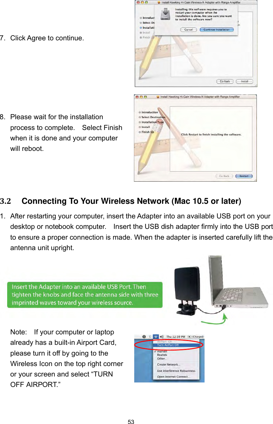  53 7.  Click Agree to continue.     8.  Please wait for the installation process to complete.    Select Finish when it is done and your computer will reboot.   3.2     Connecting To Your Wireless Network (Mac 10.5 or later) 1.  After restarting your computer, insert the Adapter into an available USB port on your desktop or notebook computer.    Insert the USB dish adapter firmly into the USB port to ensure a proper connection is made. When the adapter is inserted carefully lift the antenna unit upright. Note:    If your computer or laptop already has a built-in Airport Card, please turn it off by going to the Wireless Icon on the top right corner or your screen and select “TURN OFF AIRPORT.”   