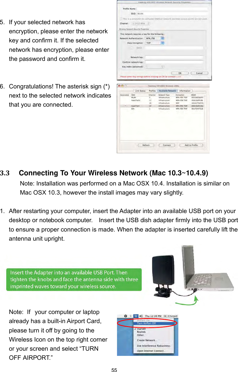  55 5.  If your selected network has encryption, please enter the network key and confirm it. If the selected network has encryption, please enter the password and confirm it.  6.  Congratulations! The asterisk sign (*) next to the selected network indicates that you are connected.  3.3     Connecting To Your Wireless Network (Mac 10.3~10.4.9)   Note: Installation was performed on a Mac OSX 10.4. Installation is similar on   Mac OSX 10.3, however the install images may vary slightly.  1.  After restarting your computer, insert the Adapter into an available USB port on your desktop or notebook computer.    Insert the USB dish adapter firmly into the USB port to ensure a proper connection is made. When the adapter is inserted carefully lift the antenna unit upright. Note:  If  your computer or laptop already has a built-in Airport Card, please turn it off by going to the Wireless Icon on the top right corner or your screen and select “TURN OFF AIRPORT.”   