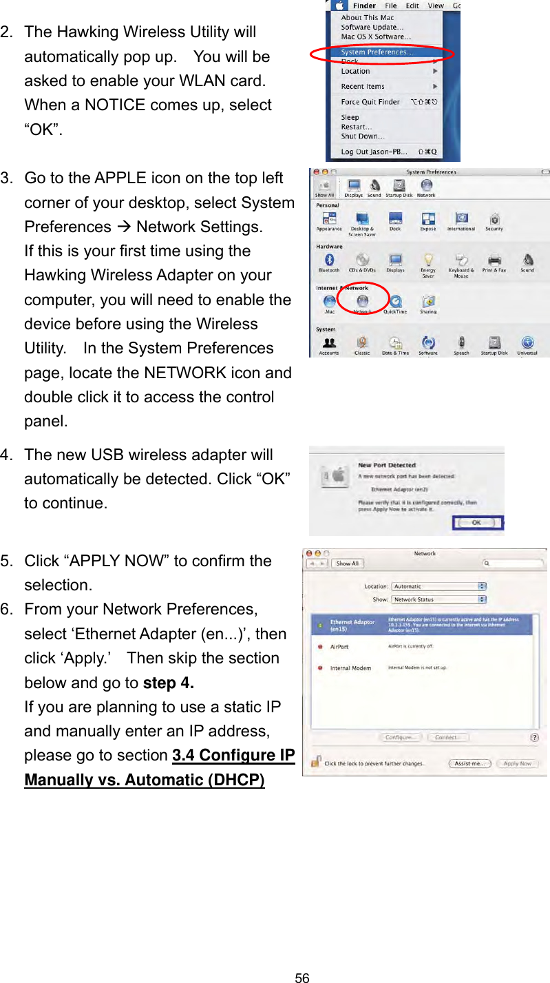  56 2.  The Hawking Wireless Utility will automatically pop up.    You will be asked to enable your WLAN card.   When a NOTICE comes up, select “OK”.  3.  Go to the APPLE icon on the top left corner of your desktop, select System Preferences  Network Settings. If this is your first time using the Hawking Wireless Adapter on your computer, you will need to enable the device before using the Wireless Utility.    In the System Preferences page, locate the NETWORK icon and double click it to access the control panel.  4.  The new USB wireless adapter will automatically be detected. Click “OK” to continue.   5.  Click “APPLY NOW” to confirm the selection.     6.  From your Network Preferences, select ‘Ethernet Adapter (en...)’, then click ‘Apply.’    Then skip the section below and go to step 4. If you are planning to use a static IP and manually enter an IP address, please go to section 3.4 Configure IP Manually vs. Automatic (DHCP)     