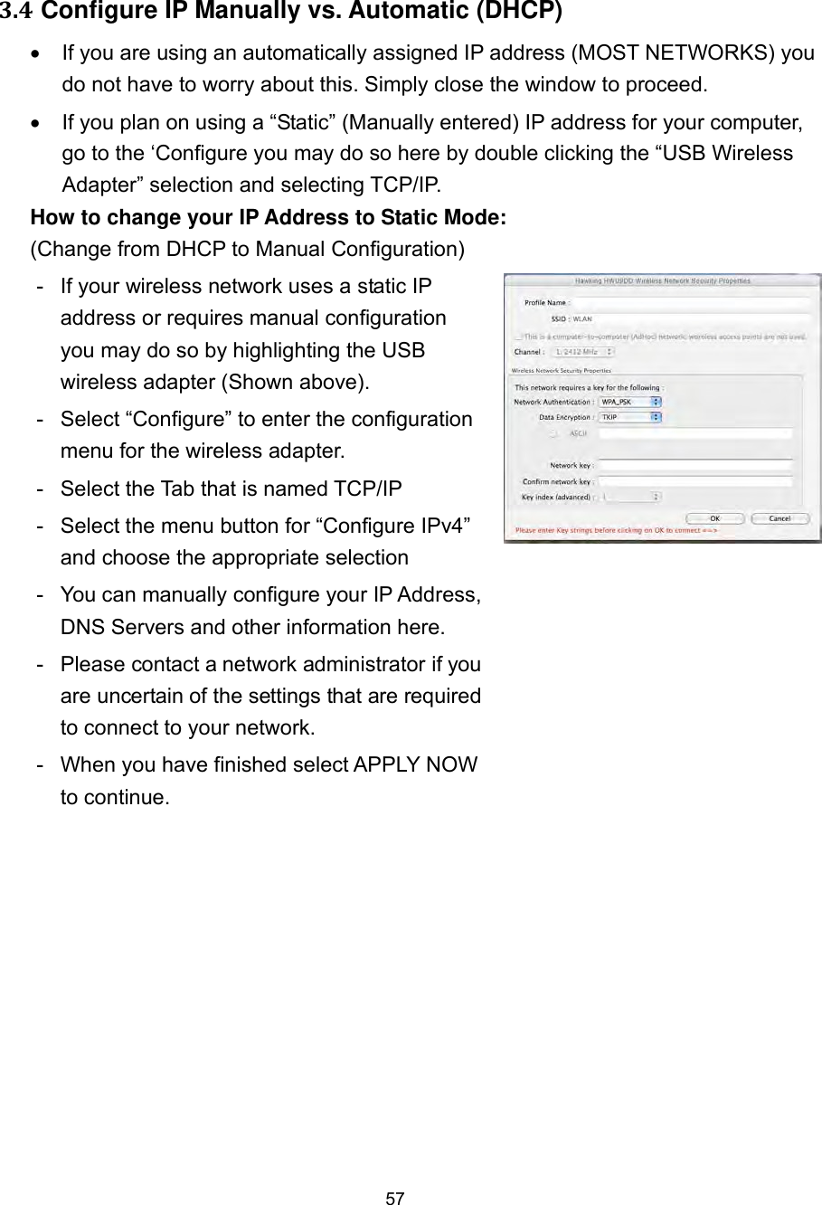  57   3.4 Configure IP Manually vs. Automatic (DHCP)   If you are using an automatically assigned IP address (MOST NETWORKS) you do not have to worry about this. Simply close the window to proceed.   If you plan on using a “Static” (Manually entered) IP address for your computer, go to the ‘Configure you may do so here by double clicking the “USB Wireless Adapter” selection and selecting TCP/IP.           How to change your IP Address to Static Mode:   (Change from DHCP to Manual Configuration) -  If your wireless network uses a static IP address or requires manual configuration you may do so by highlighting the USB wireless adapter (Shown above).   -  Select “Configure” to enter the configuration menu for the wireless adapter. -  Select the Tab that is named TCP/IP -  Select the menu button for “Configure IPv4” and choose the appropriate selection -  You can manually configure your IP Address, DNS Servers and other information here. -  Please contact a network administrator if you are uncertain of the settings that are required to connect to your network. -  When you have finished select APPLY NOW to continue.     