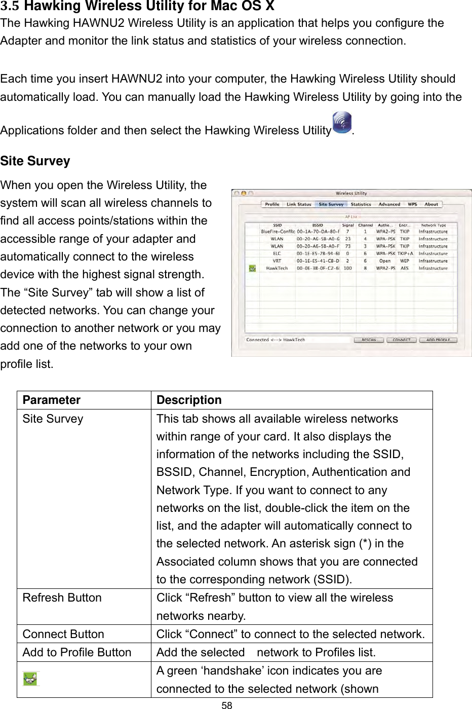  58 3.5 Hawking Wireless Utility for Mac OS X The Hawking HAWNU2 Wireless Utility is an application that helps you configure the Adapter and monitor the link status and statistics of your wireless connection.   Each time you insert HAWNU2 into your computer, the Hawking Wireless Utility should automatically load. You can manually load the Hawking Wireless Utility by going into the Applications folder and then select the Hawking Wireless Utility . Site Survey When you open the Wireless Utility, the system will scan all wireless channels to find all access points/stations within the accessible range of your adapter and automatically connect to the wireless device with the highest signal strength. The “Site Survey” tab will show a list of detected networks. You can change your connection to another network or you may add one of the networks to your own profile list.  Parameter Description Site Survey  This tab shows all available wireless networks within range of your card. It also displays the information of the networks including the SSID, BSSID, Channel, Encryption, Authentication and Network Type. If you want to connect to any networks on the list, double-click the item on the list, and the adapter will automatically connect to the selected network. An asterisk sign (*) in the Associated column shows that you are connected to the corresponding network (SSID). Refresh Button  Click “Refresh” button to view all the wireless networks nearby. Connect Button  Click “Connect” to connect to the selected network. Add to Profile Button  Add the selected    network to Profiles list.  A green ‘handshake’ icon indicates you are connected to the selected network (shown 