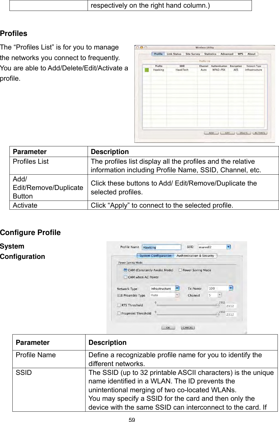  59 respectively on the right hand column.)  Profiles The “Profiles List” is for you to manage the networks you connect to frequently. You are able to Add/Delete/Edit/Activate a profile.  Parameter Description Profiles List  The profiles list display all the profiles and the relative information including Profile Name, SSID, Channel, etc. Add/ Edit/Remove/Duplicate Button Click these buttons to Add/ Edit/Remove/Duplicate the selected profiles. Activate  Click “Apply” to connect to the selected profile.  Configure Profile   System Configuration Parameter Description Profile Name  Define a recognizable profile name for you to identify the different networks. SSID  The SSID (up to 32 printable ASCII characters) is the unique name identified in a WLAN. The ID prevents the unintentional merging of two co-located WLANs.   You may specify a SSID for the card and then only the device with the same SSID can interconnect to the card. If 