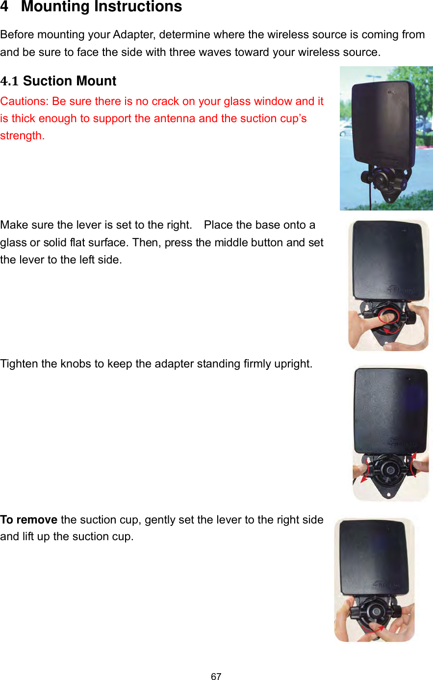  67 4 Mounting Instructions Before mounting your Adapter, determine where the wireless source is coming from and be sure to face the side with three waves toward your wireless source. 4.1 Suction Mount Cautions: Be sure there is no crack on your glass window and it is thick enough to support the antenna and the suction cup’s strength.     Make sure the lever is set to the right.    Place the base onto a glass or solid flat surface. Then, press the middle button and set the lever to the left side.   Tighten the knobs to keep the adapter standing firmly upright.    To remove the suction cup, gently set the lever to the right side and lift up the suction cup.   