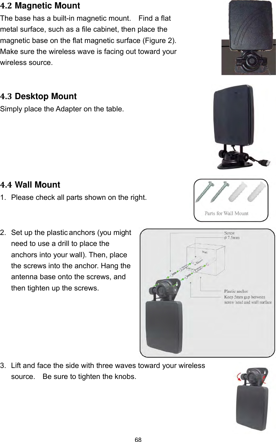  68 4.2 Magnetic Mount The base has a built-in magnetic mount.    Find a flat metal surface, such as a file cabinet, then place the magnetic base on the flat magnetic surface (Figure 2). Make sure the wireless wave is facing out toward your wireless source. 4.3 Desktop Mount Simply place the Adapter on the table. 4.4 Wall Mount 1.  Please check all parts shown on the right. 2.  Set up the plastic anchors (you might need to use a drill to place the anchors into your wall). Then, place the screws into the anchor. Hang the antenna base onto the screws, and then tighten up the screws.    3.  Lift and face the side with three waves toward your wireless source.    Be sure to tighten the knobs.    