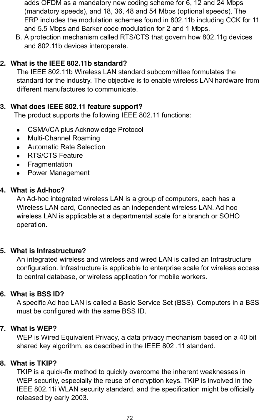  72 adds OFDM as a mandatory new coding scheme for 6, 12 and 24 Mbps (mandatory speeds), and 18, 36, 48 and 54 Mbps (optional speeds). The ERP includes the modulation schemes found in 802.11b including CCK for 11 and 5.5 Mbps and Barker code modulation for 2 and 1 Mbps. B. A protection mechanism called RTS/CTS that govern how 802.11g devices and 802.11b devices interoperate.  2.  What is the IEEE 802.11b standard? The IEEE 802.11b Wireless LAN standard subcommittee formulates the standard for the industry. The objective is to enable wireless LAN hardware from different manufactures to communicate.  3.  What does IEEE 802.11 feature support? The product supports the following IEEE 802.11 functions:  CSMA/CA plus Acknowledge Protocol  Multi-Channel Roaming  Automatic Rate Selection  RTS/CTS Feature  Fragmentation  Power Management  4. What is Ad-hoc? An Ad-hoc integrated wireless LAN is a group of computers, each has a Wireless LAN card, Connected as an independent wireless LAN. Ad hoc wireless LAN is applicable at a departmental scale for a branch or SOHO operation.   5.  What is Infrastructure? An integrated wireless and wireless and wired LAN is called an Infrastructure configuration. Infrastructure is applicable to enterprise scale for wireless access to central database, or wireless application for mobile workers.  6.  What is BSS ID? A specific Ad hoc LAN is called a Basic Service Set (BSS). Computers in a BSS must be configured with the same BSS ID.  7.  What is WEP? WEP is Wired Equivalent Privacy, a data privacy mechanism based on a 40 bit shared key algorithm, as described in the IEEE 802 .11 standard.  8.  What is TKIP? TKIP is a quick-fix method to quickly overcome the inherent weaknesses in WEP security, especially the reuse of encryption keys. TKIP is involved in the IEEE 802.11i WLAN security standard, and the specification might be officially released by early 2003.  