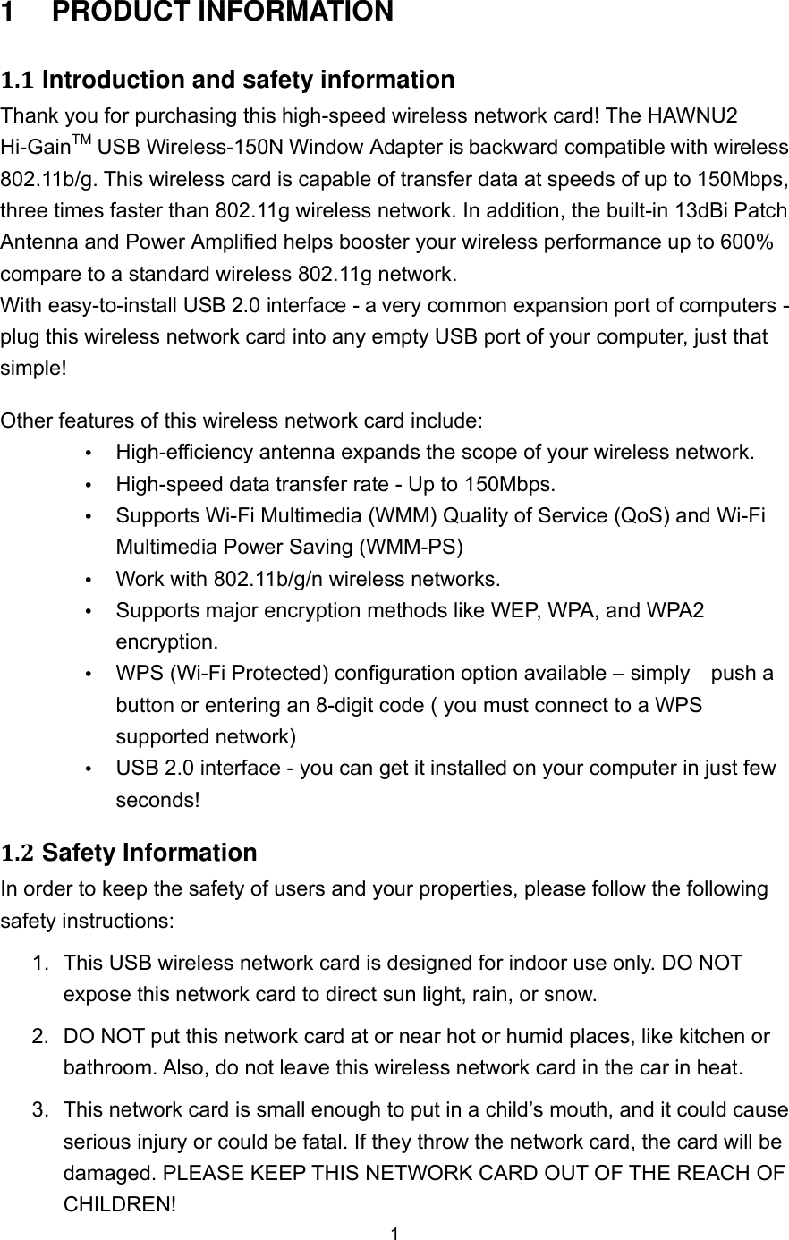  1 1  PRODUCT INFORMATION 1.1 Introduction and safety information Thank you for purchasing this high-speed wireless network card! The HAWNU2 Hi-GainTM USB Wireless-150N Window Adapter is backward compatible with wireless 802.11b/g. This wireless card is capable of transfer data at speeds of up to 150Mbps, three times faster than 802.11g wireless network. In addition, the built-in 13dBi Patch Antenna and Power Amplified helps booster your wireless performance up to 600% compare to a standard wireless 802.11g network.   With easy-to-install USB 2.0 interface - a very common expansion port of computers - plug this wireless network card into any empty USB port of your computer, just that simple! Other features of this wireless network card include:  High-efficiency antenna expands the scope of your wireless network.  High-speed data transfer rate - Up to 150Mbps.  Supports Wi-Fi Multimedia (WMM) Quality of Service (QoS) and Wi-Fi Multimedia Power Saving (WMM-PS)  Work with 802.11b/g/n wireless networks.  Supports major encryption methods like WEP, WPA, and WPA2 encryption.  WPS (Wi-Fi Protected) configuration option available – simply    push a button or entering an 8-digit code ( you must connect to a WPS supported network)  USB 2.0 interface - you can get it installed on your computer in just few seconds! 1.2 Safety Information In order to keep the safety of users and your properties, please follow the following safety instructions: 1.  This USB wireless network card is designed for indoor use only. DO NOT expose this network card to direct sun light, rain, or snow. 2.  DO NOT put this network card at or near hot or humid places, like kitchen or bathroom. Also, do not leave this wireless network card in the car in heat. 3.  This network card is small enough to put in a child’s mouth, and it could cause serious injury or could be fatal. If they throw the network card, the card will be damaged. PLEASE KEEP THIS NETWORK CARD OUT OF THE REACH OF CHILDREN! 
