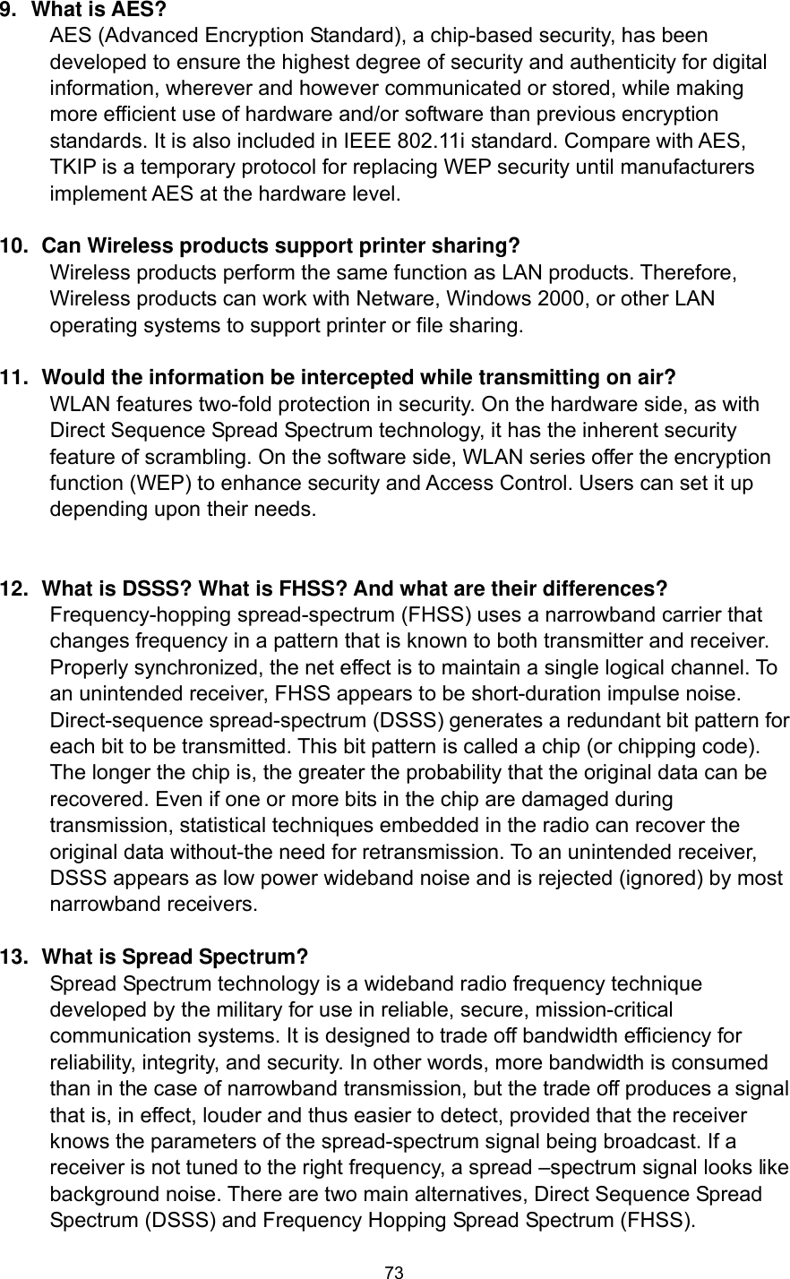  73 9. What is AES? AES (Advanced Encryption Standard), a chip-based security, has been developed to ensure the highest degree of security and authenticity for digital information, wherever and however communicated or stored, while making more efficient use of hardware and/or software than previous encryption standards. It is also included in IEEE 802.11i standard. Compare with AES, TKIP is a temporary protocol for replacing WEP security until manufacturers implement AES at the hardware level.  10.   Can Wireless products support printer sharing?   Wireless products perform the same function as LAN products. Therefore, Wireless products can work with Netware, Windows 2000, or other LAN operating systems to support printer or file sharing.  11.   Would the information be intercepted while transmitting on air? WLAN features two-fold protection in security. On the hardware side, as with Direct Sequence Spread Spectrum technology, it has the inherent security feature of scrambling. On the software side, WLAN series offer the encryption function (WEP) to enhance security and Access Control. Users can set it up depending upon their needs.   12.   What is DSSS? What is FHSS? And what are their differences? Frequency-hopping spread-spectrum (FHSS) uses a narrowband carrier that changes frequency in a pattern that is known to both transmitter and receiver. Properly synchronized, the net effect is to maintain a single logical channel. To an unintended receiver, FHSS appears to be short-duration impulse noise. Direct-sequence spread-spectrum (DSSS) generates a redundant bit pattern for each bit to be transmitted. This bit pattern is called a chip (or chipping code). The longer the chip is, the greater the probability that the original data can be recovered. Even if one or more bits in the chip are damaged during transmission, statistical techniques embedded in the radio can recover the original data without-the need for retransmission. To an unintended receiver, DSSS appears as low power wideband noise and is rejected (ignored) by most narrowband receivers.  13.   What is Spread Spectrum? Spread Spectrum technology is a wideband radio frequency technique developed by the military for use in reliable, secure, mission-critical communication systems. It is designed to trade off bandwidth efficiency for reliability, integrity, and security. In other words, more bandwidth is consumed than in the case of narrowband transmission, but the trade off produces a signal that is, in effect, louder and thus easier to detect, provided that the receiver knows the parameters of the spread-spectrum signal being broadcast. If a receiver is not tuned to the right frequency, a spread –spectrum signal looks like background noise. There are two main alternatives, Direct Sequence Spread Spectrum (DSSS) and Frequency Hopping Spread Spectrum (FHSS).  