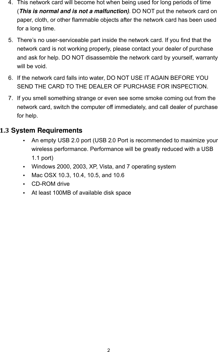  2 4.  This network card will become hot when being used for long periods of time (This is normal and is not a malfunction). DO NOT put the network card on paper, cloth, or other flammable objects after the network card has been used for a long time. 5.  There’s no user-serviceable part inside the network card. If you find that the network card is not working properly, please contact your dealer of purchase and ask for help. DO NOT disassemble the network card by yourself, warranty will be void. 6.  If the network card falls into water, DO NOT USE IT AGAIN BEFORE YOU SEND THE CARD TO THE DEALER OF PURCHASE FOR INSPECTION. 7.  If you smell something strange or even see some smoke coming out from the network card, switch the computer off immediately, and call dealer of purchase for help. 1.3 System Requirements  An empty USB 2.0 port (USB 2.0 Port is recommended to maximize your wireless performance. Performance will be greatly reduced with a USB 1.1 port)  Windows 2000, 2003, XP, Vista, and 7 operating system  Mac OSX 10.3, 10.4, 10.5, and 10.6  CD-ROM drive  At least 100MB of available disk space 