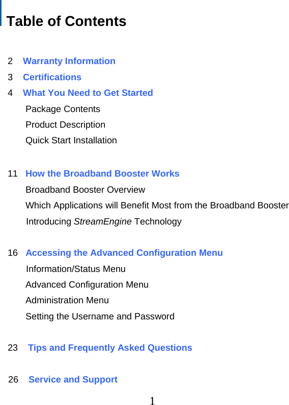   Table of Contents         2    Warranty Information  3    Certifications    4    What You Need to Get Started        Package Contents        Product Description        Quick Start Installation     11   How the Broadband Booster Works        Broadband Booster Overview        Which Applications will Benefit Most from the Broadband Booster                   Introducing StreamEngine Technology      16   Accessing the Advanced Configuration Menu                   Information/Status Menu        Advanced Configuration Menu        Administration Menu        Setting the Username and Password  23    Tips and Frequently Asked Questions                 26    Service and Support  1