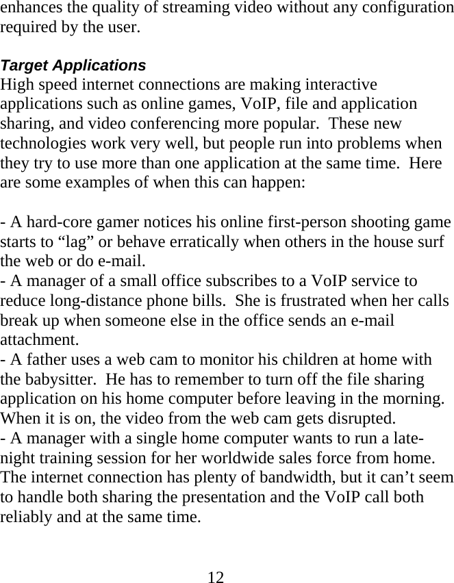  12enhances the quality of streaming video without any configuration required by the user.    Target Applications High speed internet connections are making interactive applications such as online games, VoIP, file and application sharing, and video conferencing more popular.  These new technologies work very well, but people run into problems when they try to use more than one application at the same time.  Here are some examples of when this can happen:  - A hard-core gamer notices his online first-person shooting game starts to “lag” or behave erratically when others in the house surf the web or do e-mail. - A manager of a small office subscribes to a VoIP service to reduce long-distance phone bills.  She is frustrated when her calls break up when someone else in the office sends an e-mail attachment. - A father uses a web cam to monitor his children at home with the babysitter.  He has to remember to turn off the file sharing application on his home computer before leaving in the morning.  When it is on, the video from the web cam gets disrupted. - A manager with a single home computer wants to run a late-night training session for her worldwide sales force from home.  The internet connection has plenty of bandwidth, but it can’t seem to handle both sharing the presentation and the VoIP call both reliably and at the same time.  