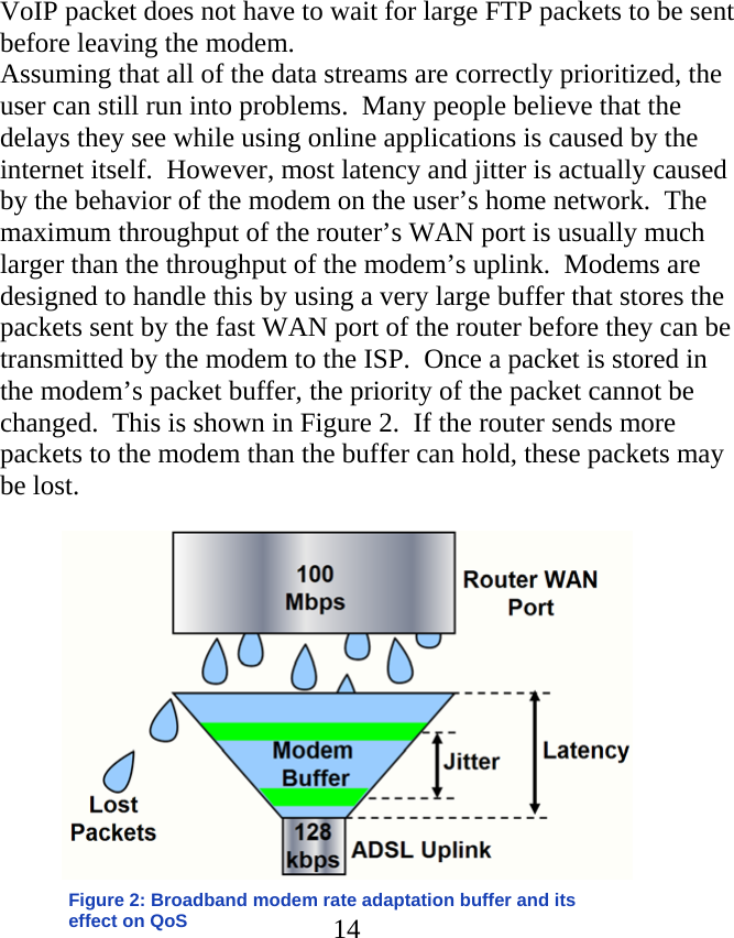 VoIP packet does not have to wait for large FTP packets to be sent before leaving the modem. Assuming that all of the data streams are correctly prioritized, the user can still run into problems.  Many people believe that the delays they see while using online applications is caused by the internet itself.  However, most latency and jitter is actually caused by the behavior of the modem on the user’s home network.  The maximum throughput of the router’s WAN port is usually much larger than the throughput of the modem’s uplink.  Modems are designed to handle this by using a very large buffer that stores the packets sent by the fast WAN port of the router before they can be transmitted by the modem to the ISP.  Once a packet is stored in the modem’s packet buffer, the priority of the packet cannot be changed.  This is shown in Figure 2.  If the router sends more packets to the modem than the buffer can hold, these packets may be lost.    14Figure 2: Broadband modem rate adaptation buffer and its effect on QoS            