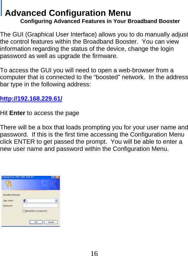  Advanced Configuration Menu              Configuring Advanced Features in Your Broadband Booster  The GUI (Graphical User Interface) allows you to do manually adjust the control features within the Broadband Booster.  You can view information regarding the status of the device, change the login password as well as upgrade the firmware.  To access the GUI you will need to open a web-browser from a computer that is connected to the “boosted” network.  In the address bar type in the following address:  http://192.168.229.61/ Hit Enter to access the page  There will be a box that loads prompting you for your user name and password.  If this is the first time accessing the Configuration Menu click ENTER to get passed the prompt.  You will be able to enter a new user name and password within the Configuration Menu.             16