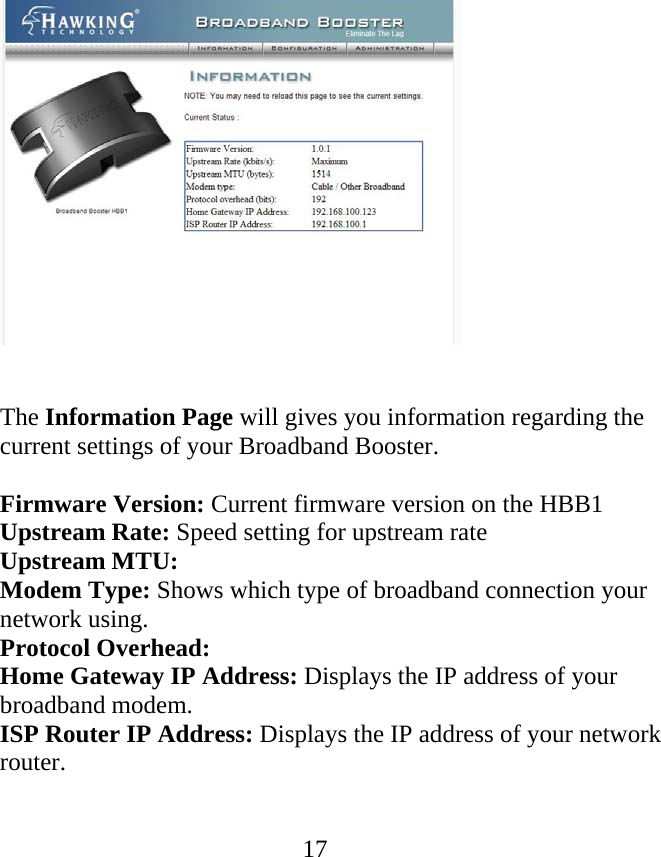              17  The Information Page will gives you information regarding the current settings of your Broadband Booster.  Firmware Version: Current firmware version on the HBB1 Upstream Rate: Speed setting for upstream rate Upstream MTU: Modem Type: Shows which type of broadband connection your network using. Protocol Overhead:  Home Gateway IP Address: Displays the IP address of your broadband modem. ISP Router IP Address: Displays the IP address of your network router.   