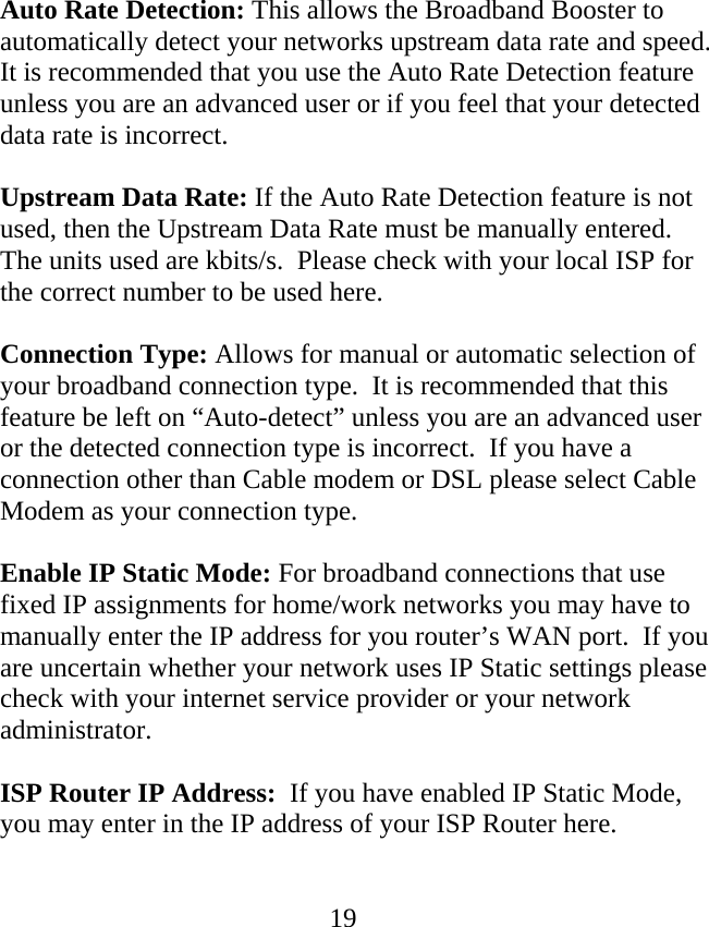  19Auto Rate Detection: This allows the Broadband Booster to automatically detect your networks upstream data rate and speed.  It is recommended that you use the Auto Rate Detection feature unless you are an advanced user or if you feel that your detected data rate is incorrect.    Upstream Data Rate: If the Auto Rate Detection feature is not used, then the Upstream Data Rate must be manually entered.  The units used are kbits/s.  Please check with your local ISP for the correct number to be used here.  Connection Type: Allows for manual or automatic selection of your broadband connection type.  It is recommended that this feature be left on “Auto-detect” unless you are an advanced user or the detected connection type is incorrect.  If you have a connection other than Cable modem or DSL please select Cable Modem as your connection type.  Enable IP Static Mode: For broadband connections that use fixed IP assignments for home/work networks you may have to manually enter the IP address for you router’s WAN port.  If you are uncertain whether your network uses IP Static settings please check with your internet service provider or your network administrator.    ISP Router IP Address:  If you have enabled IP Static Mode, you may enter in the IP address of your ISP Router here.     