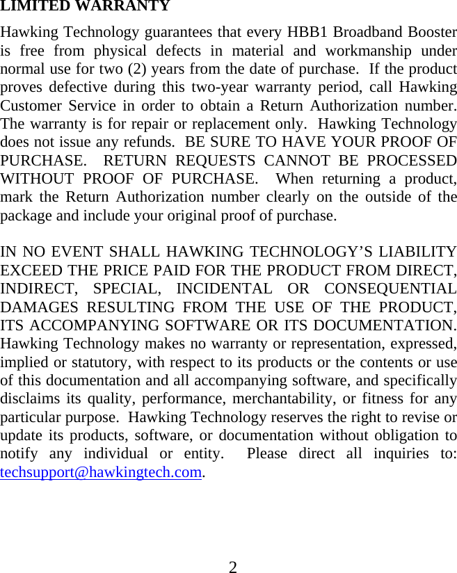  LIMITED WARRANTY Hawking Technology guarantees that every HBB1 Broadband Booster is free from physical defects in material and workmanship under normal use for two (2) years from the date of purchase.  If the product proves defective during this two-year warranty period, call Hawking Customer Service in order to obtain a Return Authorization number.  The warranty is for repair or replacement only.  Hawking Technology does not issue any refunds.  BE SURE TO HAVE YOUR PROOF OF PURCHASE.  RETURN REQUESTS CANNOT BE PROCESSED WITHOUT PROOF OF PURCHASE.  When returning a product, mark the Return Authorization number clearly on the outside of the package and include your original proof of purchase.  IN NO EVENT SHALL HAWKING TECHNOLOGY’S LIABILITY EXCEED THE PRICE PAID FOR THE PRODUCT FROM DIRECT, INDIRECT, SPECIAL, INCIDENTAL OR CONSEQUENTIAL DAMAGES RESULTING FROM THE USE OF THE PRODUCT, ITS ACCOMPANYING SOFTWARE OR ITS DOCUMENTATION.  Hawking Technology makes no warranty or representation, expressed, implied or statutory, with respect to its products or the contents or use of this documentation and all accompanying software, and specifically disclaims its quality, performance, merchantability, or fitness for any particular purpose.  Hawking Technology reserves the right to revise or update its products, software, or documentation without obligation to notify any individual or entity.  Please direct all inquiries to: techsupport@hawkingtech.com.  2