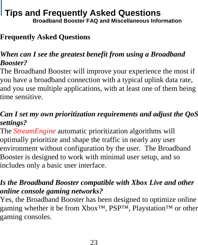   Tips and Frequently Asked Questions                      Broadband Booster FAQ and Miscellaneous Information  Frequently Asked Questions  When can I see the greatest benefit from using a Broadband Booster? The Broadband Booster will improve your experience the most if you have a broadband connection with a typical uplink data rate, and you use multiple applications, with at least one of them being time sensitive.  Can I set my own prioritization requirements and adjust the QoS settings? The StreamEngine automatic prioritization algorithms will optimally prioritize and shape the traffic in nearly any user environment without configuration by the user.  The Broadband Booster is designed to work with minimal user setup, and so includes only a basic user interface.  Is the Broadband Booster compatible with Xbox Live and other online console gaming networks? Yes, the Broadband Booster has been designed to optimize online gaming whether it be from Xbox™, PSP™, Playstation™ or other gaming consoles.   23