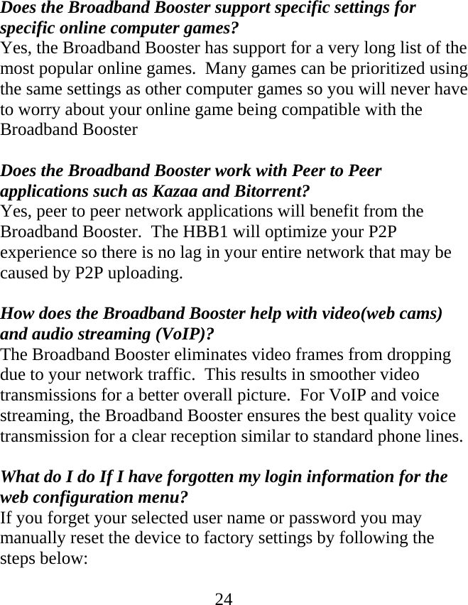  24Does the Broadband Booster support specific settings for specific online computer games? Yes, the Broadband Booster has support for a very long list of the most popular online games.  Many games can be prioritized using the same settings as other computer games so you will never have to worry about your online game being compatible with the Broadband Booster  Does the Broadband Booster work with Peer to Peer applications such as Kazaa and Bitorrent? Yes, peer to peer network applications will benefit from the Broadband Booster.  The HBB1 will optimize your P2P experience so there is no lag in your entire network that may be caused by P2P uploading.    How does the Broadband Booster help with video(web cams)  and audio streaming (VoIP)? The Broadband Booster eliminates video frames from dropping due to your network traffic.  This results in smoother video transmissions for a better overall picture.  For VoIP and voice streaming, the Broadband Booster ensures the best quality voice transmission for a clear reception similar to standard phone lines.  What do I do If I have forgotten my login information for the web configuration menu? If you forget your selected user name or password you may manually reset the device to factory settings by following the steps below:  