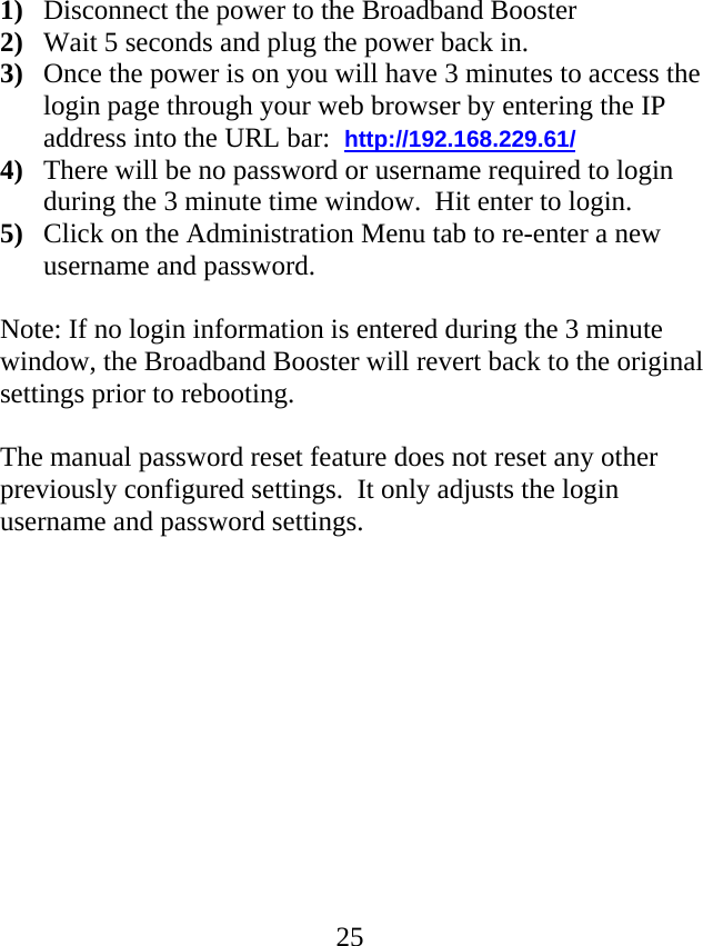  251) Disconnect the power to the Broadband Booster 2) Wait 5 seconds and plug the power back in.  3) Once the power is on you will have 3 minutes to access the login page through your web browser by entering the IP address into the URL bar:  http://192.168.229.61/   4) There will be no password or username required to login during the 3 minute time window.  Hit enter to login. 5) Click on the Administration Menu tab to re-enter a new username and password.        Note: If no login information is entered during the 3 minute window, the Broadband Booster will revert back to the original settings prior to rebooting.  The manual password reset feature does not reset any other previously configured settings.  It only adjusts the login username and password settings.             