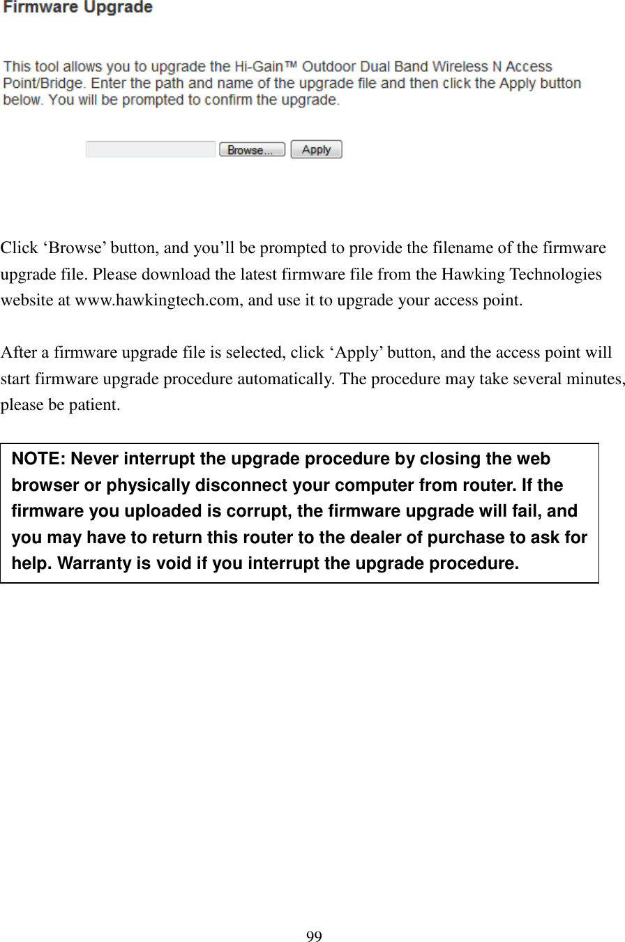 99    Click ‘Browse’ button, and you’ll be prompted to provide the filename of the firmware upgrade file. Please download the latest firmware file from the Hawking Technologies website at www.hawkingtech.com, and use it to upgrade your access point.    After a firmware upgrade file is selected, click ‘Apply’ button, and the access point will start firmware upgrade procedure automatically. The procedure may take several minutes, please be patient.         NOTE: Never interrupt the upgrade procedure by closing the web browser or physically disconnect your computer from router. If the firmware you uploaded is corrupt, the firmware upgrade will fail, and you may have to return this router to the dealer of purchase to ask for help. Warranty is void if you interrupt the upgrade procedure.   