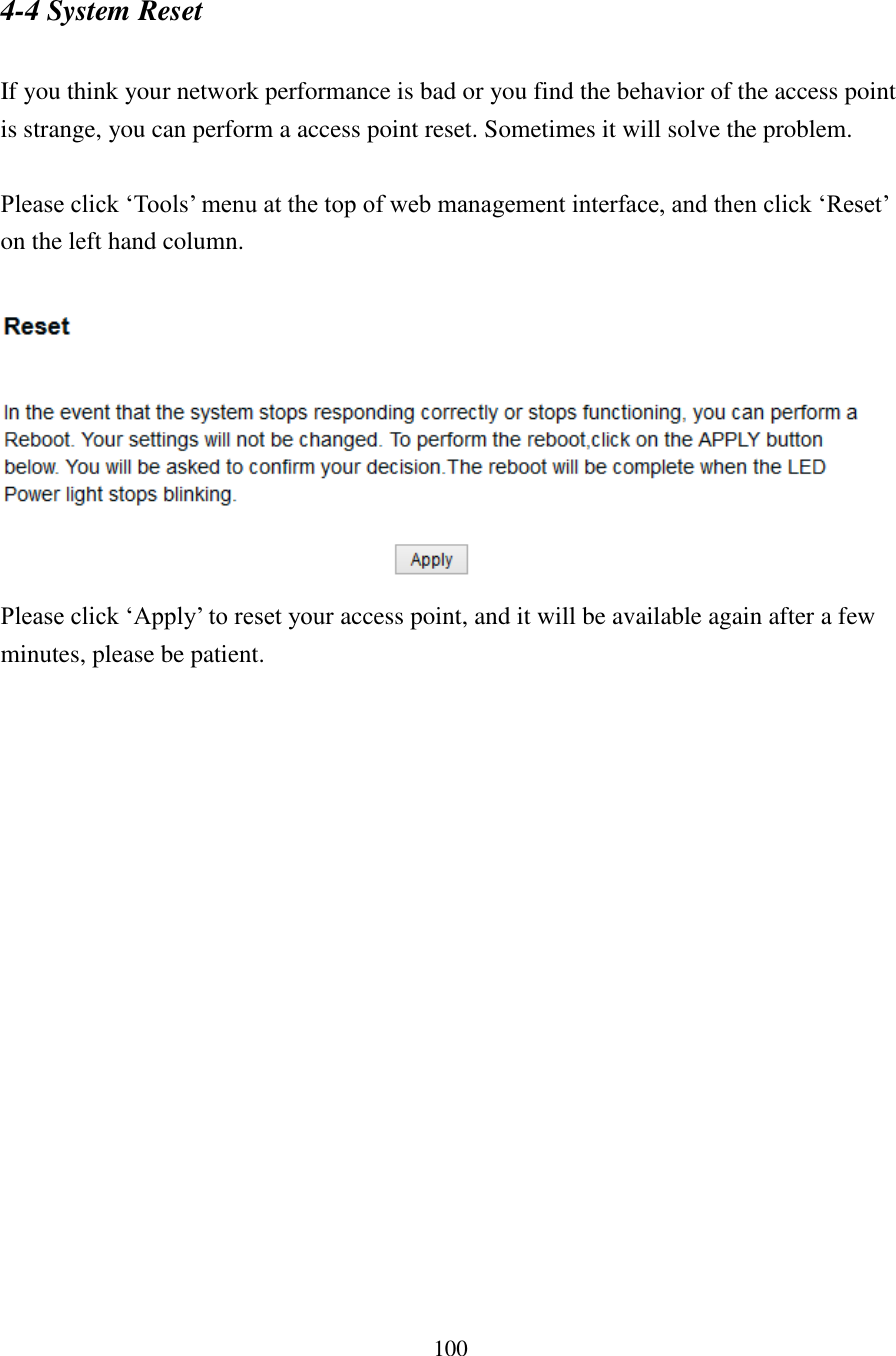 100 4-4 System Reset  If you think your network performance is bad or you find the behavior of the access point is strange, you can perform a access point reset. Sometimes it will solve the problem.  Please click ‘Tools’ menu at the top of web management interface, and then click ‘Reset’ on the left hand column.   Please click ‘Apply’ to reset your access point, and it will be available again after a few minutes, please be patient. 