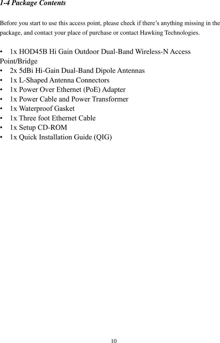 10 1-4 Package Contents  Before you start to use this access point, please check if there’s anything missing in the package, and contact your place of purchase or contact Hawking Technologies.  •    1x HOD45B Hi Gain Outdoor Dual-Band Wireless-N Access Point/Bridge •    2x 5dBi Hi-Gain Dual-Band Dipole Antennas •    1x L-Shaped Antenna Connectors •    1x Power Over Ethernet (PoE) Adapter •    1x Power Cable and Power Transformer •    1x Waterproof Gasket •    1x Three foot Ethernet Cable •    1x Setup CD-ROM •    1x Quick Installation Guide (QIG)   