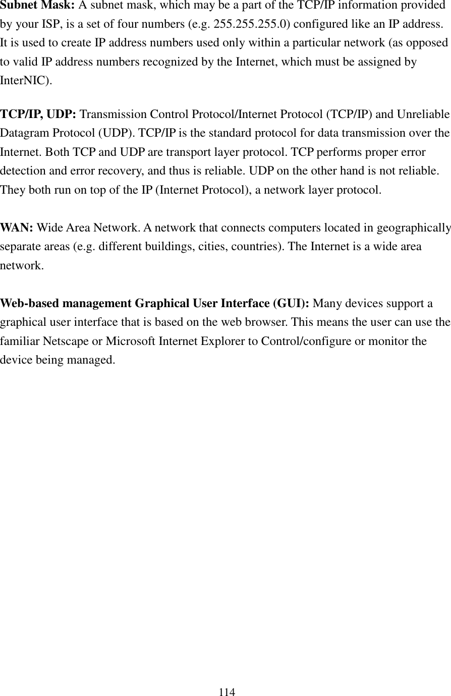 114 Subnet Mask: A subnet mask, which may be a part of the TCP/IP information provided by your ISP, is a set of four numbers (e.g. 255.255.255.0) configured like an IP address. It is used to create IP address numbers used only within a particular network (as opposed to valid IP address numbers recognized by the Internet, which must be assigned by InterNIC).   TCP/IP, UDP: Transmission Control Protocol/Internet Protocol (TCP/IP) and Unreliable Datagram Protocol (UDP). TCP/IP is the standard protocol for data transmission over the Internet. Both TCP and UDP are transport layer protocol. TCP performs proper error detection and error recovery, and thus is reliable. UDP on the other hand is not reliable. They both run on top of the IP (Internet Protocol), a network layer protocol.  WAN: Wide Area Network. A network that connects computers located in geographically separate areas (e.g. different buildings, cities, countries). The Internet is a wide area network.  Web-based management Graphical User Interface (GUI): Many devices support a graphical user interface that is based on the web browser. This means the user can use the familiar Netscape or Microsoft Internet Explorer to Control/configure or monitor the device being managed. 