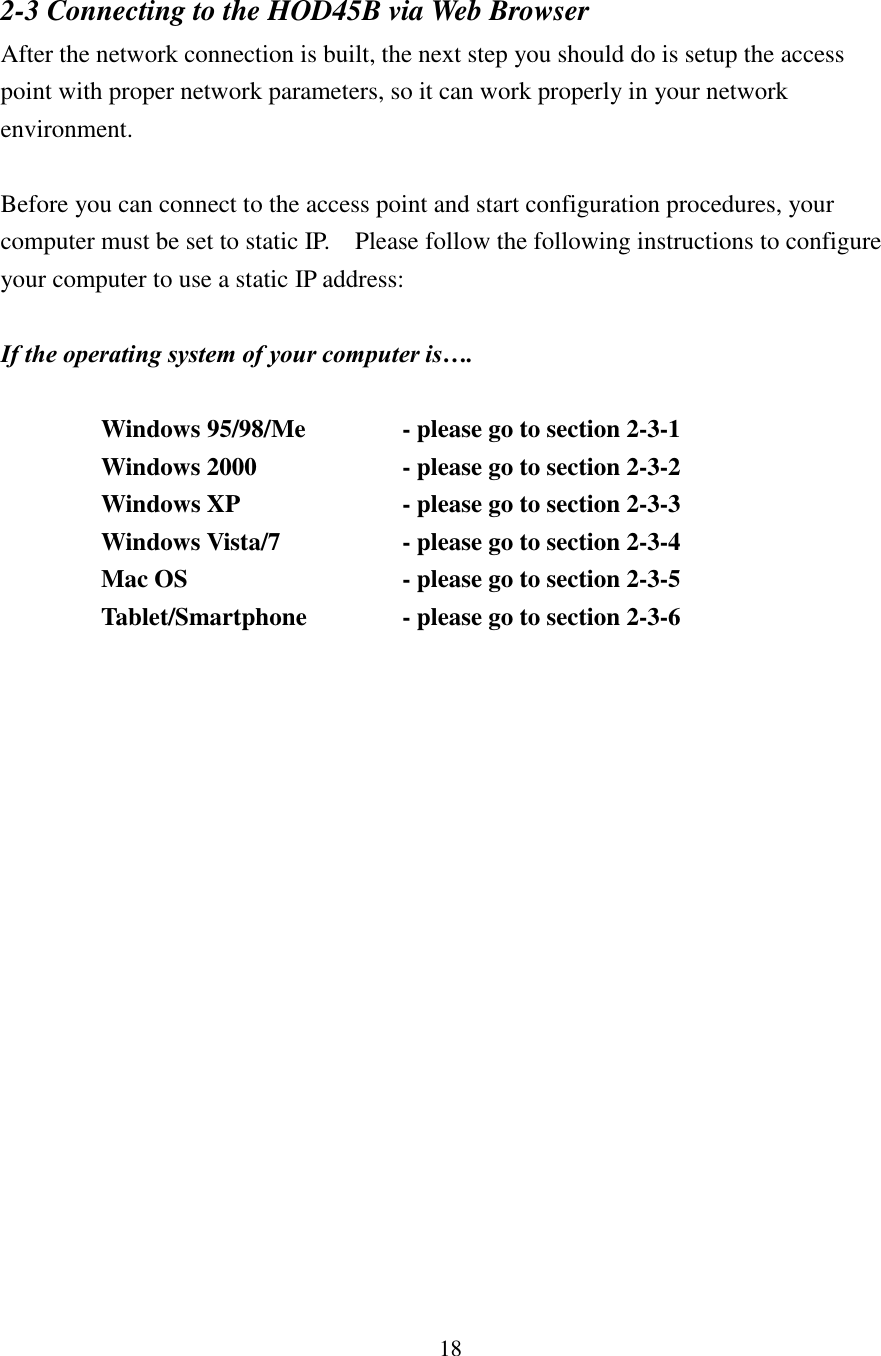 18 2-3 Connecting to the HOD45B via Web Browser After the network connection is built, the next step you should do is setup the access point with proper network parameters, so it can work properly in your network environment.  Before you can connect to the access point and start configuration procedures, your computer must be set to static IP.    Please follow the following instructions to configure your computer to use a static IP address:  If the operating system of your computer is….      Windows 95/98/Me      - please go to section 2-3-1     Windows 2000            - please go to section 2-3-2           Windows XP        - please go to section 2-3-3     Windows Vista/7      - please go to section 2-3-4     Mac OS          - please go to section 2-3-5     Tablet/Smartphone    - please go to section 2-3-6        