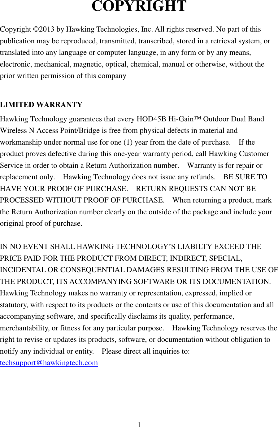 1 COPYRIGHT  Copyright ©2013 by Hawking Technologies, Inc. All rights reserved. No part of this publication may be reproduced, transmitted, transcribed, stored in a retrieval system, or translated into any language or computer language, in any form or by any means, electronic, mechanical, magnetic, optical, chemical, manual or otherwise, without the prior written permission of this company  LIMITED WARRANTY Hawking Technology guarantees that every HOD45B Hi-Gain™ Outdoor Dual Band Wireless N Access Point/Bridge is free from physical defects in material and workmanship under normal use for one (1) year from the date of purchase.    If the product proves defective during this one-year warranty period, call Hawking Customer Service in order to obtain a Return Authorization number.    Warranty is for repair or replacement only.    Hawking Technology does not issue any refunds.    BE SURE TO HAVE YOUR PROOF OF PURCHASE.    RETURN REQUESTS CAN NOT BE PROCESSED WITHOUT PROOF OF PURCHASE.    When returning a product, mark the Return Authorization number clearly on the outside of the package and include your original proof of purchase.  IN NO EVENT SHALL HAWKING TECHNOLOGY’S LIABILTY EXCEED THE PRICE PAID FOR THE PRODUCT FROM DIRECT, INDIRECT, SPECIAL, INCIDENTAL OR CONSEQUENTIAL DAMAGES RESULTING FROM THE USE OF THE PRODUCT, ITS ACCOMPANYING SOFTWARE OR ITS DOCUMENTATION.   Hawking Technology makes no warranty or representation, expressed, implied or statutory, with respect to its products or the contents or use of this documentation and all accompanying software, and specifically disclaims its quality, performance, merchantability, or fitness for any particular purpose.    Hawking Technology reserves the right to revise or updates its products, software, or documentation without obligation to notify any individual or entity.    Please direct all inquiries to: techsupport@hawkingtech.com  