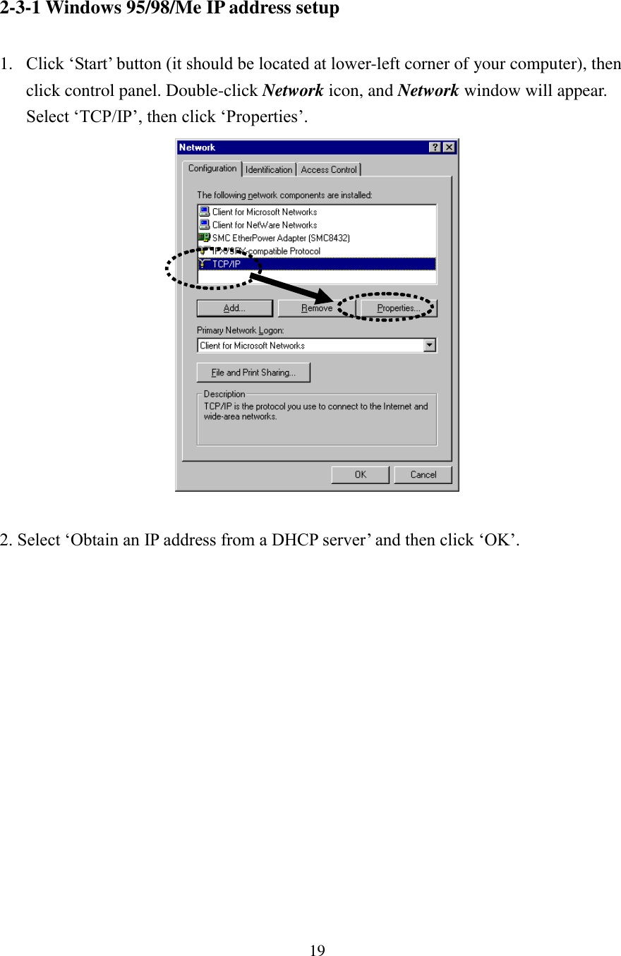 19 2-3-1 Windows 95/98/Me IP address setup  1. Click ‘Start’ button (it should be located at lower-left corner of your computer), then click control panel. Double-click Network icon, and Network window will appear. Select ‘TCP/IP’, then click ‘Properties’.   2. Select ‘Obtain an IP address from a DHCP server’ and then click ‘OK’.   