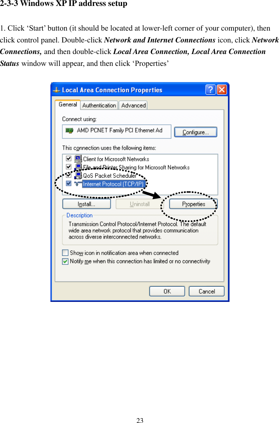 23 2-3-3 Windows XP IP address setup  1. Click ‘Start’ button (it should be located at lower-left corner of your computer), then click control panel. Double-click Network and Internet Connections icon, click Network Connections, and then double-click Local Area Connection, Local Area Connection Status window will appear, and then click ‘Properties’            