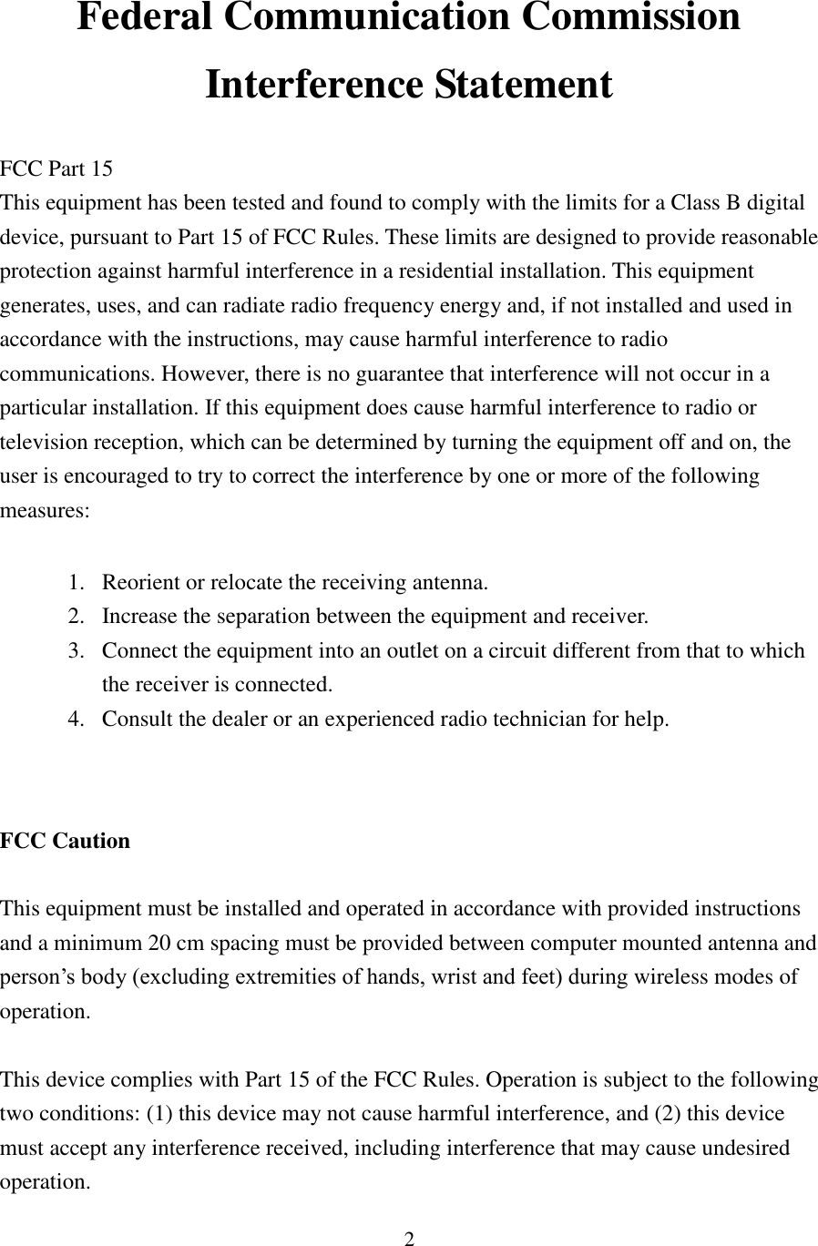 2 Federal Communication Commission Interference Statement  FCC Part 15 This equipment has been tested and found to comply with the limits for a Class B digital device, pursuant to Part 15 of FCC Rules. These limits are designed to provide reasonable protection against harmful interference in a residential installation. This equipment generates, uses, and can radiate radio frequency energy and, if not installed and used in accordance with the instructions, may cause harmful interference to radio communications. However, there is no guarantee that interference will not occur in a particular installation. If this equipment does cause harmful interference to radio or television reception, which can be determined by turning the equipment off and on, the user is encouraged to try to correct the interference by one or more of the following measures:      1. Reorient or relocate the receiving antenna. 2. Increase the separation between the equipment and receiver. 3. Connect the equipment into an outlet on a circuit different from that to which the receiver is connected. 4. Consult the dealer or an experienced radio technician for help.   FCC Caution  This equipment must be installed and operated in accordance with provided instructions and a minimum 20 cm spacing must be provided between computer mounted antenna and person’s body (excluding extremities of hands, wrist and feet) during wireless modes of operation.  This device complies with Part 15 of the FCC Rules. Operation is subject to the following two conditions: (1) this device may not cause harmful interference, and (2) this device must accept any interference received, including interference that may cause undesired operation. 