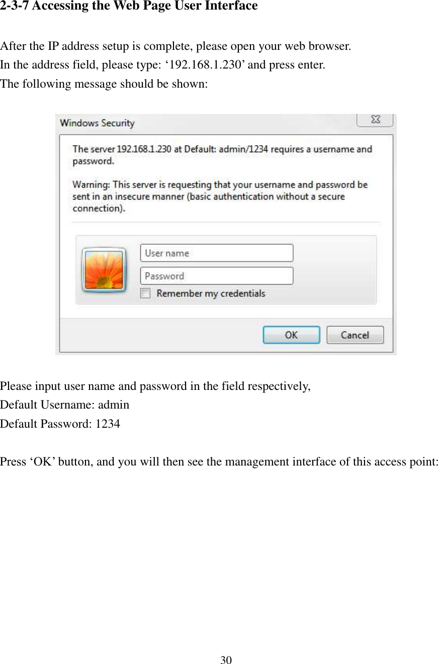 30  2-3-7 Accessing the Web Page User Interface    After the IP address setup is complete, please open your web browser. In the address field, please type: ‘192.168.1.230’ and press enter. The following message should be shown:    Please input user name and password in the field respectively,   Default Username: admin Default Password: 1234  Press ‘OK’ button, and you will then see the management interface of this access point:  