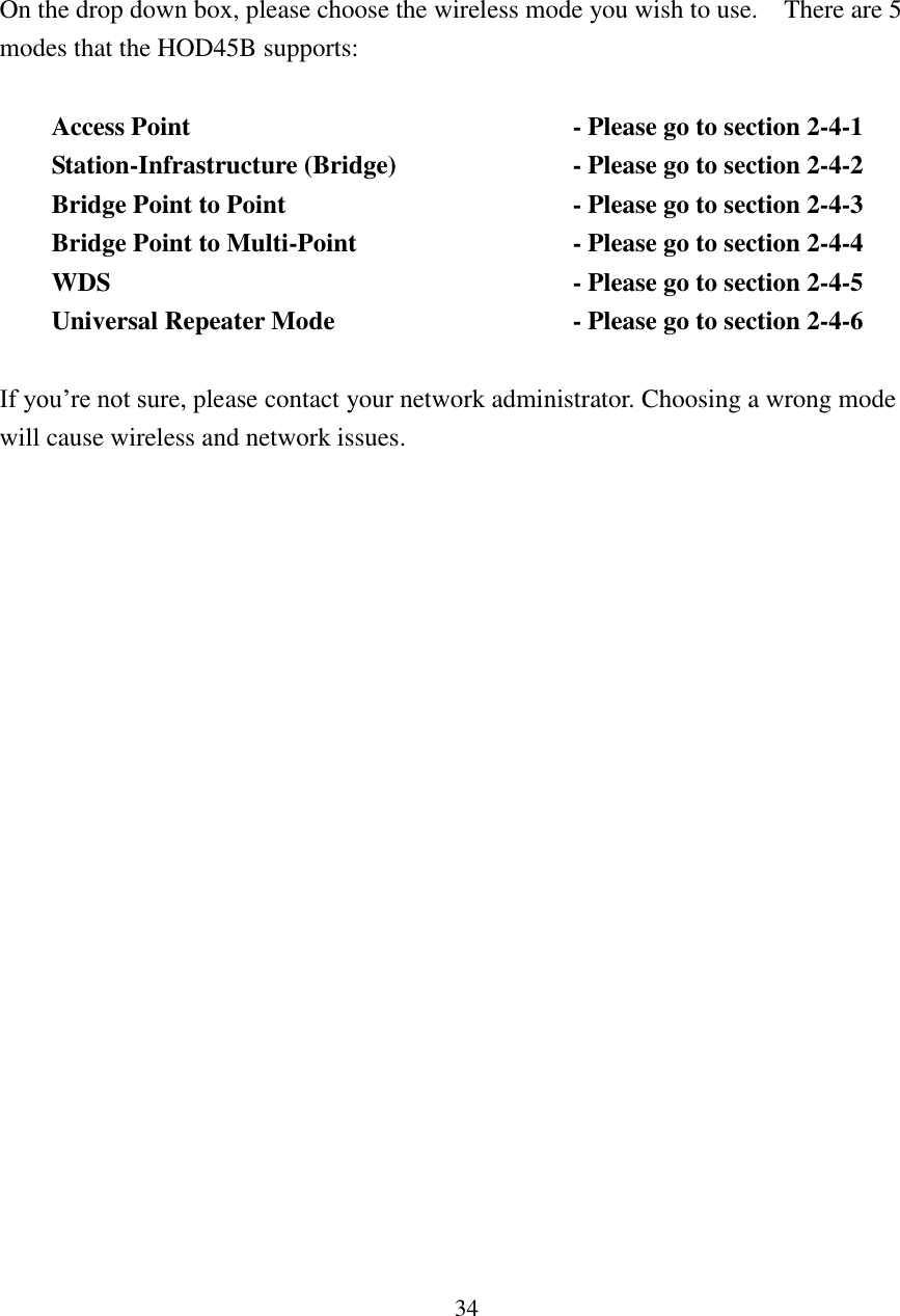 34    On the drop down box, please choose the wireless mode you wish to use.    There are 5 modes that the HOD45B supports:  Access Point                - Please go to section 2-4-1 Station-Infrastructure (Bridge)        - Please go to section 2-4-2 Bridge Point to Point            - Please go to section 2-4-3 Bridge Point to Multi-Point         - Please go to section 2-4-4 WDS                  - Please go to section 2-4-5 Universal Repeater Mode          - Please go to section 2-4-6        If you’re not sure, please contact your network administrator. Choosing a wrong mode will cause wireless and network issues. 