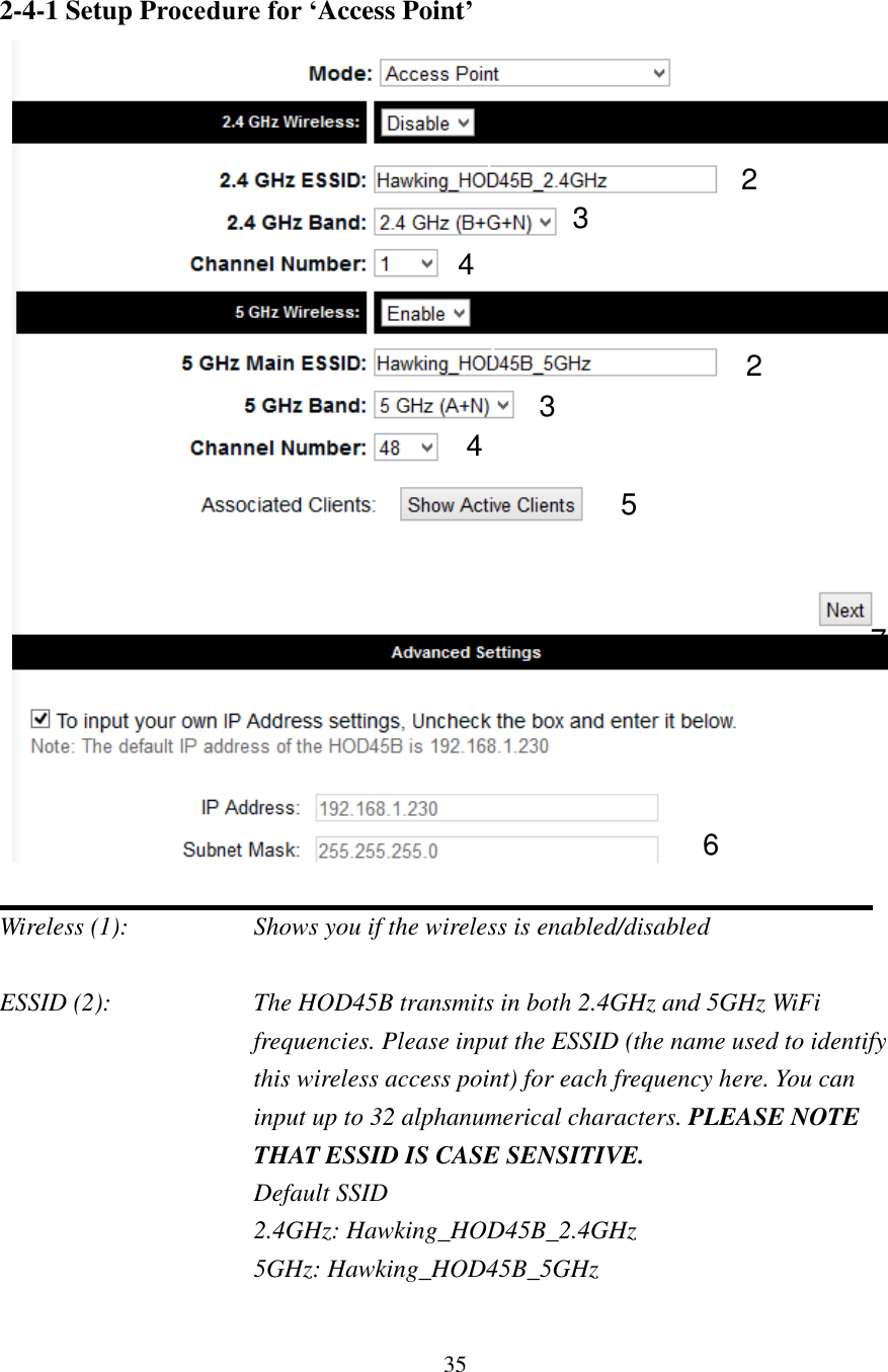 35 2-4-1 Setup Procedure for ‘Access Point’     Wireless (1):      Shows you if the wireless is enabled/disabled  ESSID (2):  The HOD45B transmits in both 2.4GHz and 5GHz WiFi frequencies. Please input the ESSID (the name used to identify this wireless access point) for each frequency here. You can input up to 32 alphanumerical characters. PLEASE NOTE THAT ESSID IS CASE SENSITIVE.   Default SSID   2.4GHz: Hawking_HOD45B_2.4GHz   5GHz: Hawking_HOD45B_5GHz  1 2  3 4 1  2 3 4 5 6 7 