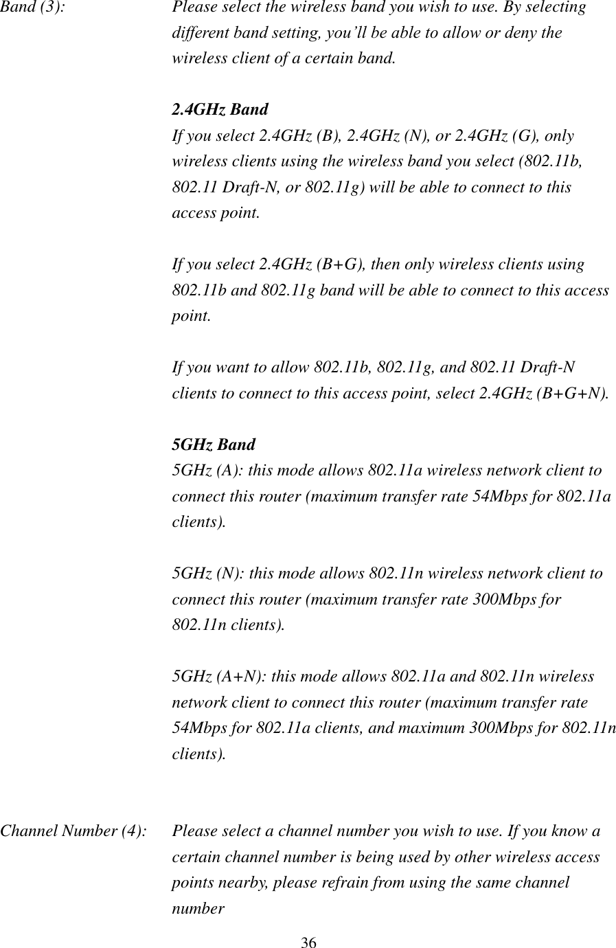 36 Band (3):    Please select the wireless band you wish to use. By selecting different band setting, you’ll be able to allow or deny the wireless client of a certain band.    2.4GHz Band If you select 2.4GHz (B), 2.4GHz (N), or 2.4GHz (G), only wireless clients using the wireless band you select (802.11b, 802.11 Draft-N, or 802.11g) will be able to connect to this access point.  If you select 2.4GHz (B+G), then only wireless clients using 802.11b and 802.11g band will be able to connect to this access point.    If you want to allow 802.11b, 802.11g, and 802.11 Draft-N clients to connect to this access point, select 2.4GHz (B+G+N).  5GHz Band 5GHz (A): this mode allows 802.11a wireless network client to connect this router (maximum transfer rate 54Mbps for 802.11a clients).  5GHz (N): this mode allows 802.11n wireless network client to connect this router (maximum transfer rate 300Mbps for 802.11n clients).  5GHz (A+N): this mode allows 802.11a and 802.11n wireless network client to connect this router (maximum transfer rate 54Mbps for 802.11a clients, and maximum 300Mbps for 802.11n clients).   Channel Number (4):  Please select a channel number you wish to use. If you know a certain channel number is being used by other wireless access points nearby, please refrain from using the same channel number 